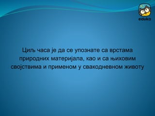Циљ часа је да се упознате са врстама
природних материјала, као и са њиховим
својствима и применом у свакодневном животу
 