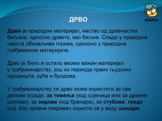 Дрво је природни материјал, настао од дрвенастих
биљака, односно дрвета, као биљке. Спада у природна
чврста обновљива горива, односно у природне
грађевинске материјале.
Дрво је било и остало веома важан материјал
у грађевинарству, још из периода првих људских
скровишта, кућа и бродова.
У грађевинарству се дрво може користити за све
делове зграде: за темеље (код сојеница или за дрвене
шипове), за зидове (код брвнара), за стубове, греде
итд. Као кровни покривач користи се у виду шиндре.
ДРВО
 