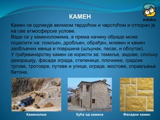 Камен се одликује великом тврдоћом и чврстоћом и отпоран је
на све атмосферске услове.
Вади се у каменоломима, а према начину обраде може
поделити на: ломљен, дробљен, обрађен, млевен и камен
заобљених ивица и површина (шљунак, песак, и облутак).
У грађевинарству камен се користи за: темеље, зидове, спољну
декорацију, фасаде зграда, степенице, плочнике, градске
тргове, тротоаре, путеве и улице, ограде, мостове, справљање
бетона.
КАМЕН
Каменолом Кућа од камена Фасадни камен
 