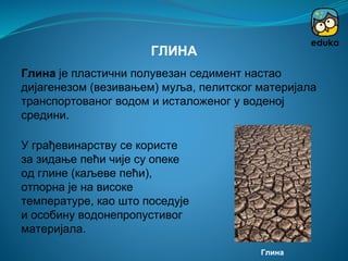 Глина је пластични полувезан седимент настао
дијагенезом (везивањем) муља, пелитског материјала
транспортованог водом и исталоженог у воденој
средини.
ГЛИНА
У грађевинарству се користе
за зидање пећи чије су опеке
од глине (каљеве пећи),
отпорна је на високе
температуре, као што поседује
и особину водонепропустивог
материјала.
Глина
 