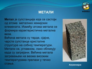 Метал је супстанција која се састоји
од атома металних хемијских
елемената. Између атома метала се
формира карактеристична метална
веза.
Већина метала су тврде, сјајне,
чврсте супстанце кристалне
структуре на собној температури.
Метали се, углавном, лако обликују
када су загрејани. Већина метала
загревањем на веома високим
температурама прелази у течно
стање.
МЕТАЛИ
Алуминијум
 