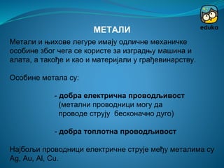 Метали и њихове легуре имају одличне механичке
особине због чега се користе за изградњу машина и
алата, а такође и као и материјали у грађевинарству.
Особине метала су:
- добра електрична проводљивост
(метални проводници могу да
проводе струју бесконачно дуго)
- добра топлотна проводљивост
Најбољи проводници електричне струје међу металима су
Ag, Au, Al, Cu.
МЕТАЛИ
 