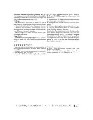 International Indexed & Referred Research Journal, April, 2012. ISSN- 0974-2832, RNI-RAJBIL 2009/29954; VoL. IV * ISSUE-39
4 .In Gangarampur block Punarbhaba river shifted 10m               2. Rivers should be dredged in collaboration with
at Bardangi, 30m at Mallikpur, 35m at Hossainpur and               Bangladesh
20m at Narayanpur between 1995-1999.                               3. Strengthening the flood protecting bunds, culverts
Findings:                                                          and sluice gate construction
1. The main causes of flood in the district are lack of            4. Bank protection and afforestation in erosion prone
water capacity of rivers, water logging, heavy rainfall,           zones
weak embankment, lack of proper drainage system etc.               5. Raising and strengthening embankments of rivers
2. The main effects of flood are river bank erosion,               6. Adequate flood shelters should be constructed and
submergence of cropped, forest and habitation areas,               relief materials should be provided.
loss of human lives and live stocks.                               Conclusion: The district is one of the flood prone dis-
3. The existing flood control measures are not suffi-              tricts of West Bengal and agriculture is the most pre-
cient for severe flood.                                            dominant economic activity. Low intensity flood can
Suggestions:                                                       be tackled in the district, but in case of severe flood
1. Embankments are not prepared due to lack of avail-              existing remedial measures are not sufficient. So, govt.
ability of funds. So, govt. should provide adequate                should be aware of the fact and should take proper
fund                                                               flood control measures.

R E F E R E N C E
1. Chouhan, S (2004).Dissertation on Flood Situation of            Dinajpur.Survey of India.
Balurghat and its Surroundings of D.Dinalpur District by Atrayee   4. Singh, S (2001).Environmental Geography.Prayag Pustak
River, NBU.                                                        Bhaban.Allahabad.p.392
2.Khullar,D.R(2008).India-A Comprehensive Geography.               5. Tiwary, R. C (2008). Geography of India. Prayag Pustak
Kalyani Publisher. New Delhi.p.224.                                Bhaban.Allahabad.p.154. www.ddinajpur.nic.in
3. Mehta, S. P (1994). District Planning Map Series-Dakshin




    SHODH, SAMIKSHA                                          AUR           MULYANKAN                                 41
 