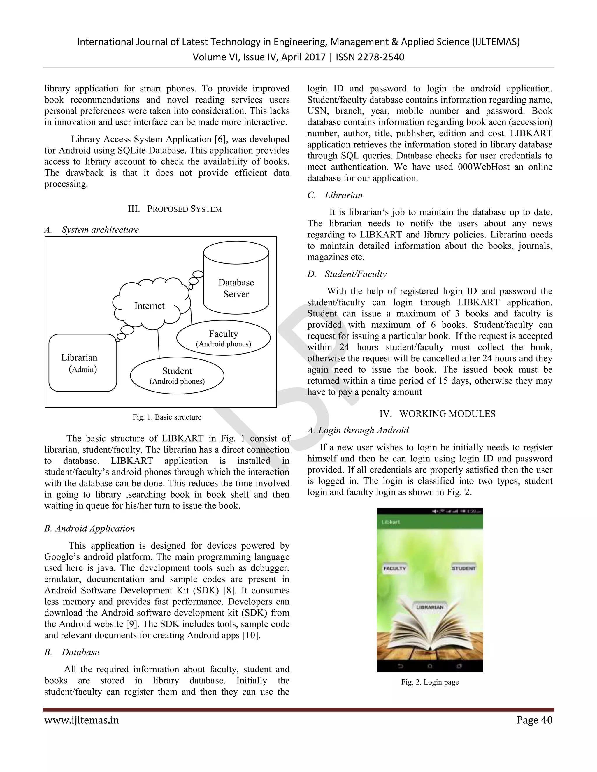International Journal of Latest Technology in Engineering, Management & Applied Science (IJLTEMAS)
Volume VI, Issue IV, April 2017 | ISSN 2278-2540
www.ijltemas.in Page 40
library application for smart phones. To provide improved
book recommendations and novel reading services users
personal preferences were taken into consideration. This lacks
in innovation and user interface can be made more interactive.
Library Access System Application [6], was developed
for Android using SQLite Database. This application provides
access to library account to check the availability of books.
The drawback is that it does not provide efficient data
processing.
III. PROPOSED SYSTEM
A. System architecture
Fig. 1. Basic structure
The basic structure of LIBKART in Fig. 1 consist of
librarian, student/faculty. The librarian has a direct connection
to database. LIBKART application is installed in
student/faculty’s android phones through which the interaction
with the database can be done. This reduces the time involved
in going to library ,searching book in book shelf and then
waiting in queue for his/her turn to issue the book.
B. Android Application
This application is designed for devices powered by
Google’s android platform. The main programming language
used here is java. The development tools such as debugger,
emulator, documentation and sample codes are present in
Android Software Development Kit (SDK) [8]. It consumes
less memory and provides fast performance. Developers can
download the Android software development kit (SDK) from
the Android website [9]. The SDK includes tools, sample code
and relevant documents for creating Android apps [10].
B. Database
All the required information about faculty, student and
books are stored in library database. Initially the
student/faculty can register them and then they can use the
login ID and password to login the android application.
Student/faculty database contains information regarding name,
USN, branch, year, mobile number and password. Book
database contains information regarding book accn (accession)
number, author, title, publisher, edition and cost. LIBKART
application retrieves the information stored in library database
through SQL queries. Database checks for user credentials to
meet authentication. We have used 000WebHost an online
database for our application.
C. Librarian
It is librarian’s job to maintain the database up to date.
The librarian needs to notify the users about any news
regarding to LIBKART and library policies. Librarian needs
to maintain detailed information about the books, journals,
magazines etc.
D. Student/Faculty
With the help of registered login ID and password the
student/faculty can login through LIBKART application.
Student can issue a maximum of 3 books and faculty is
provided with maximum of 6 books. Student/faculty can
request for issuing a particular book. If the request is accepted
within 24 hours student/faculty must collect the book,
otherwise the request will be cancelled after 24 hours and they
again need to issue the book. The issued book must be
returned within a time period of 15 days, otherwise they may
have to pay a penalty amount
IV. WORKING MODULES
A. Login through Android
If a new user wishes to login he initially needs to register
himself and then he can login using login ID and password
provided. If all credentials are properly satisfied then the user
is logged in. The login is classified into two types, student
login and faculty login as shown in Fig. 2.
Fig. 2. Login page
Librarian
(Admin)
Database
Server
Internet
Student
(Android phones)
Faculty
(Android phones)
 