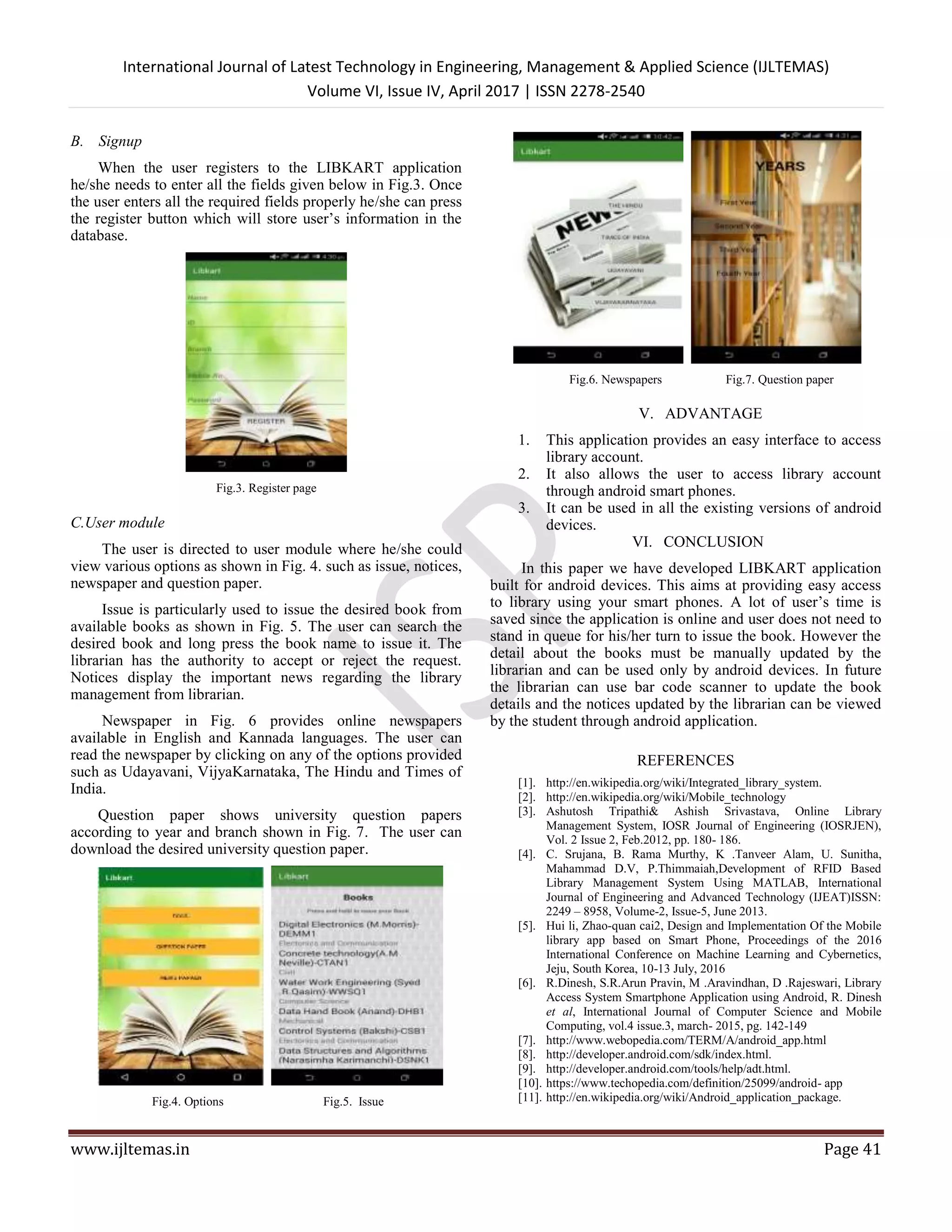 International Journal of Latest Technology in Engineering, Management & Applied Science (IJLTEMAS)
Volume VI, Issue IV, April 2017 | ISSN 2278-2540
www.ijltemas.in Page 41
B. Signup
When the user registers to the LIBKART application
he/she needs to enter all the fields given below in Fig.3. Once
the user enters all the required fields properly he/she can press
the register button which will store user’s information in the
database.
Fig.3. Register page
C.User module
The user is directed to user module where he/she could
view various options as shown in Fig. 4. such as issue, notices,
newspaper and question paper.
Issue is particularly used to issue the desired book from
available books as shown in Fig. 5. The user can search the
desired book and long press the book name to issue it. The
librarian has the authority to accept or reject the request.
Notices display the important news regarding the library
management from librarian.
Newspaper in Fig. 6 provides online newspapers
available in English and Kannada languages. The user can
read the newspaper by clicking on any of the options provided
such as Udayavani, VijyaKarnataka, The Hindu and Times of
India.
Question paper shows university question papers
according to year and branch shown in Fig. 7. The user can
download the desired university question paper.
Fig.4. Options Fig.5. Issue
Fig.6. Newspapers Fig.7. Question paper
V. ADVANTAGE
1. This application provides an easy interface to access
library account.
2. It also allows the user to access library account
through android smart phones.
3. It can be used in all the existing versions of android
devices.
VI. CONCLUSION
In this paper we have developed LIBKART application
built for android devices. This aims at providing easy access
to library using your smart phones. A lot of user’s time is
saved since the application is online and user does not need to
stand in queue for his/her turn to issue the book. However the
detail about the books must be manually updated by the
librarian and can be used only by android devices. In future
the librarian can use bar code scanner to update the book
details and the notices updated by the librarian can be viewed
by the student through android application.
REFERENCES
[1]. http://en.wikipedia.org/wiki/Integrated_library_system.
[2]. http://en.wikipedia.org/wiki/Mobile_technology
[3]. Ashutosh Tripathi& Ashish Srivastava, Online Library
Management System, IOSR Journal of Engineering (IOSRJEN),
Vol. 2 Issue 2, Feb.2012, pp. 180- 186.
[4]. C. Srujana, B. Rama Murthy, K .Tanveer Alam, U. Sunitha,
Mahammad D.V, P.Thimmaiah,Development of RFID Based
Library Management System Using MATLAB, International
Journal of Engineering and Advanced Technology (IJEAT)ISSN:
2249 – 8958, Volume-2, Issue-5, June 2013.
[5]. Hui li, Zhao-quan cai2, Design and Implementation Of the Mobile
library app based on Smart Phone, Proceedings of the 2016
International Conference on Machine Learning and Cybernetics,
Jeju, South Korea, 10-13 July, 2016
[6]. R.Dinesh, S.R.Arun Pravin, M .Aravindhan, D .Rajeswari, Library
Access System Smartphone Application using Android, R. Dinesh
et al, International Journal of Computer Science and Mobile
Computing, vol.4 issue.3, march- 2015, pg. 142-149
[7]. http://www.webopedia.com/TERM/A/android_app.html
[8]. http://developer.android.com/sdk/index.html.
[9]. http://developer.android.com/tools/help/adt.html.
[10]. https://www.techopedia.com/definition/25099/android- app
[11]. http://en.wikipedia.org/wiki/Android_application_package.
 
