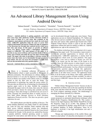 International Journal of Latest Technology in Engineering, Management & Applied Science (IJLTEMAS)
Volume VI, Issue IV, April 2017 | ISSN 2278-2540
www.ijltemas.in Page 39
An Advanced Library Management System Using
Android Device
Sahana Karanth1
, *
Jenishiya Castelino2
, *
Nireeksha3
, *
Frencita Nazareth4
, *
Anvitha K5
Assistant Professor, Department of Computer Science, SMVITM, Udupi, India 1
UG student, Department of Computer Science, SMVITM, Udupi, India*
Abstract— Android platform is gaining popularity and holds
more users than other platforms. Earlier Librarian needed to
keep track of books in a vast room. But evolution of the
computers, smart phones and internet have made the work much
easier. LIBKART application helps the users to access their
required information and queries without the help of computers
or the librarians but through their android devices which saves
their time and energy. In this paper we provide an efficient
access over library system using a Smartphone application
named as LIBKART. The main purpose of this paper is to
provide an easy access to library and to provide details of library
books, issue of books and notify the user due dates of book being
issued. The paper also aims at providing a reference section of
books where the books can be downloaded through permission
from admin. The user can access the newspapers on daily basis
and can also download university question papers.
Keywords—Android, library system, smartphone, LIBKART
I. INTRODUCTION
library is a formatted collection of sources of
information which is made accessible to the people of
different community. The information in a library can be in a
physical format or it can also be digitized. In olden days the
access to library was usually in the Library room [1]. Students
waited in line for their turn to issue the books. The
advancement in technology has made the access online [2].
This provides an efficient use of technology by eliminating the
rigorous paper work to be done. Initially the computers
eliminated the paper work to be done, then came the internet
which provided a feature for storing data centrally and then
accessing it. Since data storage is centralized one can access it
online. Presently the transitional phase in mobile services is
from SMS (Short Message Service) to WAP (Wireless
Application Protocol) services. This does not provide a good
experience for user.
The mobile phones provided the mobility of devices. The
initial mobility platforms were Bada, Flash UI, and Symbian
etc. Later for easy user interface, better response time and
faster access Android operating system was introduced.
Android is an open source platform based on the Linux Kernel
introduced by Google. In the present era, android has become
a popular platform. Android operating system is mainly
designed for smart phone and tablet devices. This application
can be downloaded through Google play store feature. These
applications can run on Android Smartphone, TV, Tablets and
other devices and are available in Google play store, Amazon
app store and various other android app focused sites [7][8].
Android Virtual Device (AVD) is used to test the android
application without the need for mobile or tablet etc. Android
applications use .apk as the extension [11].
The database technology plays an important role in query
processing than paper work. The tremendous improvement in
internet has provided opportunities to interact with new
products online. LIBKART application is mainly built for
android devices which work on Linux platform. This paper
depicts how a user such as student or faculty can view the
books to be issued, get the due dates of the books to be
returned. Since the whole process is online based it saves lot
of user’s time. The user can have access to daily newspapers
in English, Hindi and Kannada. User has a liberty to download
the university question papers through this application.
LIBKART application developed is designed for Nougat and
also works in all other lower version. The application keeps
track of all the books in the library, their author, publication,
cost, book id and total number of books available. In order to
have access to LIBKART features the user must first register
and then login.
II. EXISTING SYSTEM
‘Online Library Management System’ focuses on day to
day operations in library such as the user searching for desired
book, issue and then return the book [3]. This was developed
for 32-bit windows operating systems. The disadvantage is
managing the library manually by a librarian.
Development of RFID based library management
system proposed an automated identification technique called
RFID (Radio Frequency Identification) [4]. This system is
based on the high frequency DLP RFID1 Read/Write having
the frequency range up to 13.5Hz. The database for this
system is maintained by MySQL using MATLAB. It is used
to maintain database of books information. Since lot of
hardware is involved, it has high initialization cost and is
difficult to handle.
‘Design and implementation of the mobile library app
based on smart phone’ [5] describes development of a mobile
A
 