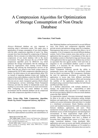 ISSN: 2277 – 9043
                                                          International Journal of Advanced Research in Computer Science and Electronics Engineering
                                                                                                                         Volume 1, Issue 5, July 2012




        A Compression Algorithm for Optimization
         of Storage Consumption of Non Oracle
                       Database

                                                     Abha Tamrakar, Vinti Nanda


                                                                           data. Relational database can be protected in several different
Abstract—Relational database are very important in                          ways. Like Oracle uses compression algorithm which
satisfying today’s information needs. This paper aims at                    provide security and optimizes storage space for its database.
optimization of storage consumption of non oracle database                  Heterogeneous data access is a problem that affects a lot of
with the table compression algorithm of oracle 11g. Many                    companies. A lot of companies run several different database
concepts have been developed for compressing of relational                  systems. Each of these systems stores data and has a set of
database. But no concepts ever talked about the technique of                applications that run against it. Consolidation of this data in
compression of non oracle database with in the oracle                       one database system is often hard in large part because many
environment. This paper discusses the use of OLTP Table                     of the applications that run against one database may not have
compression algorithm given by ORACLE 11g which                             an equivalent that runs against another. Until such time as
optimizes the storage consumption. But the challenges are                   migration to one consolidated database system is made
faced by organizations when running several different                       feasible, it is necessary for the various heterogeneous
databases and utilizing the heterogeneous services of the                   database systems to interoperate.
same. Data that are stored in non oracle system cannot be                   Oracle Transparent Gateways provide the ability to
compressed by OLTP table compression algorithm given by                     transparently access data residing in a non-Oracle system
Oracle 11g which reduces its size approximately about 70%                   from an Oracle environment. This transparency eliminates
,so instead of migrating database system and loading the                    the need for application developers to customize their
content of non oracle database system like SQL SERVER in                    applications to access data from different non-Oracle
ORACLE DATABASE format which is totally a wastage of                        systems, thus decreasing development efforts and increasing
time one can use oracle transparent gateway which is based                  the mobility of the application. Applications can be
on heterogeneous services technology. Oracle Transparent                    developed using a consistent Oracle interface for both Oracle
Gateways provides the ability to transparently access data                  and Microsoft SQL Server.
residing in a non-oracle system from an oracle environment.                 As a database administrator with multiple databases to
After configuring the non oracle database in oracle                         manage, one should have the             responsibility to make
environment and the relational database can be compressed                   information available when and where it is needed and use
by the table compression algorithm of oracle 11g.                           the services provided by ORACLE in the non oracle database
                                                                            system like SQL SERVER
                                                                            As organizations expand, it becomes increasingly important
Index Terms—Oltp Table Compression Algorithm,                               for them to be able to share information among multiple
Oracle 11g, Oracle Transparent Gateway, Sql Server.                         databases and applications. Data replication and integration
                                                                            enables us to access information when and where it is needed
                                                                            in a distributed environment. Oracle Database provides
                                                                            secure and standard mechanisms that enable communication
                      I. INTRODUCTION                                       between databases, applications, and users. These
                                                                            mechanisms include queues, data replication, messaging, and
The rapidly growing internet and related technologies has
                                                                            distributed access in both homogeneous and heterogeneous
offered an unprecedented accessibility and redistribution of
                                                                            environments. If these organizations might prefer to
                                                                            centralize this data, at least in the short term, it might not be
   Manuscript received July, 2012.
    First Author name Computer Science and Engineering, Chhattisgarh
                                                                            possible. These organizations must have a method of
Swami Vivekananda Technical University, Raipur, India, 09993844951,         accessing these distributed data sources as if they were a
(e-mail: tamrakar.abha@gmail.com).                                          single, centralized database. Using distributed SQL,
   Second Author name, Computer Science and Engineering, Chhatrapati        applications and users can access and modify information at
Shivaji I institute of Technology, Bhilai, India, 09907142531., (e-mail:
vintinanda@csitdurg.in).
                                                                            multiple Oracle or non-Oracle databases as if it resided in a
                                                                            single Oracle database. Because information does not need to
    .

                                                                                                                                                  39
                                                   All Rights Reserved © 2012 IJARCSEE
 