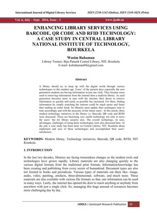 International Journal of Digital Library Services
IJODLS | Geetanjali Research Publication 39
Vol. 6, July – Sept. 2016, Issue - 3 www.ijodls.in
ISSN:2250-1142 (Online), ISSN 2349-302X (Print)
ENHANCING LIBRARY SERVICES USING
BARCODE, QR CODE AND RFID TECHNOLOGY:
A CASE STUDY IN CENTRAL LIBRARY
NATIONAL INSTITUTE OF TECHNOLOGY,
ROURKELA
Wasim Rahaman
Library Trainee, Biju Patnaik Central Library, NIT, Rourkela
E-mail- kolrahaman04@gmail.com
Abstract
A library should try to keep up with the digital world through various
technologies in this modern age. Users‘ of the present days especially the new
generation students are having information in just one click. They became more
used to retrieving information from the internet then a tradition library. As each
generation becomes more in tune with the internet, their desire to retrieve
information as quickly and easily as possible has increased. For them, finding
information by simply searching the internet could be much easier and faster
than reading an entire book. So libraries must update their techniques time to
time accordingly and with the necessity of the future users‘. In this article, three
modern technology initiatives in the library i.e. Barcode, QR code and RFID
were discussed. These are becoming very useful technology not only to serve
the users‘ but for library security also. The overall technology, its uses,
advantages, challenges of using these technologies were also discussed here. At
the end, a case study has been done on Central Library, NIT, Rourkela about
implement and uses of these technologies and accomplished their users‘
satisfaction.
KEYWORDS- Modern library, Technology initiatives, Barcode, QR code, RFID, NIT
Rourkela.
1. INTRODUCTION
In the last two decades, libraries are facing tremendous changes as the modern tools and
technologies have grown rapidly. Library materials are also changing quickly to the
various digital formats from the traditional print formats. Information/knowledge has
been creating and publishing from every sector of humankind. Document types are also
not limited to books and periodicals. Various types of materials out there like- image,
audio, video, painting, artefacts, three-dimensional, software, and much more. These
materials are also available with various file formats so that, one information can be used
in many ways. Lastly, the internet has opened the door to reach anything or anybody from
anywhere with just a single click. So, managing this huge amount of resources becomes
more challenging day by day.
 