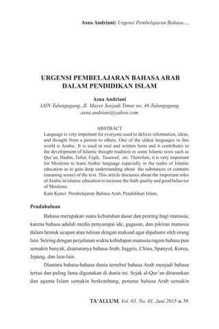 TA’ALLUM, Vol. 03, No. 01, Juni 2015 ж 39
Asna Andriani: Urgensi Pembelajaran Bahasa...,
URGENSI PEMBELAJARAN BAHASAARAB
DALAM PENDIDIKAN ISLAM
Asna Andriani
IAIN Tulungagung, Jl. Mayor Soejadi Timur no. 46 Tulungagung
asna.andriani@yahoo.com
ABSTRACT
Language is very important for everyone used to deliver information, ideas,
and thought from a person to others. One of the oldest languages in this
world is Arabic. It is used in oral and written form and it contributes to
the development of Islamic thought tradition in some Islamic texts such as
Qur’an, Hadits, Tafsir, Fiqih, Tasawuf, etc. Therefore, it is very important
for Moslems to learn Arabic language especially in the realm of Islamic
education as to gain deep understanding about the substances or contents
(meaning sense) of the text. This article discusses about the important roles
ofArabic in islamic education to increase the faith quality and good behavior
of Moslems.
Kata Kunci: Pembelajaran Bahasa Arab, Pendidikan Islam.
Pendahuluan
Bahasa merupakan suatu kebutuhan dasar dan penting bagi manusia,
karena bahasa adalah media penyampai ide, gagasan, dan pikiran manusia
dalam bentuk ucapan atau tulisan dengan maksud agar dipahami oleh orang
lain. Seiring dengan perjalanan waktu kehidupan manusia ragam bahasa pun
semakin banyak, diantaranya bahasa Arab, Inggris, China, Spanyol, Korea,
Jepang, dan lain-lain.
Diantara bahasa-bahasa dunia tersebut bahasa Arab menjadi bahasa
tertua dan paling lama digunakan di dunia ini. Sejak al-Qur’an diturunkan
dan agama Islam semakin berkembang, penutur bahasa Arab semakin
 