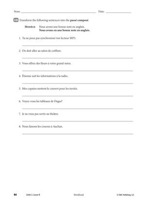 64 © EMC Publishing, LLCWorkbook
Nom: ______________________________________________________ Date: ___________________
Unité 2, Leçon B © EMC Publishing, LLCWorkbook
Nom: ______________________________________________________ Date: ___________________
31B 		Transform the following sentences into the passé composé.
	 Modèle	 Nous avons une bonne note en anglais.
		 Nous avons eu une bonne note en anglais.
	 1.	 Tu ne peux pas synchroniser ton lecteur MP3.
		___________________________________________________________________________
	 2.	 On doit aller au salon de coiffure.
		___________________________________________________________________________
	 3.	 Vous offrez des fleurs à votre grand-mère.
		___________________________________________________________________________
	 4.	 Étienne suit les informations à la radio.
		___________________________________________________________________________
	 5.	 Mes copains mettent le couvert pour les invités.
		___________________________________________________________________________
	 6.	 Voyez-vous les tableaux de Degas?
		___________________________________________________________________________
	 7.	 Je ne veux pas sortir au théâtre.
		___________________________________________________________________________
	 8.	 Nous faisons les courses à Auchan.
		___________________________________________________________________________
039-079_Unit2_TEB L_2 Workbook PE_TE.indd 64 1/28/14 9:19 AM
 