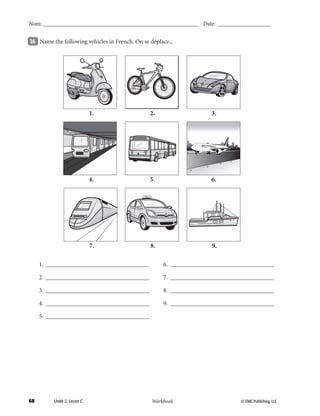 68 © EMC Publishing, LLCWorkbook
Nom: ______________________________________________________ Date: ___________________
Unité 2, Leçon C © EMC Publishing, LLCWorkbook
Nom: ______________________________________________________ Date: ___________________
36 	 Name the following vehicles in French. On se déplace...
	 1.	__________________________________
	 2.	__________________________________
	 3.	__________________________________
	 4.	__________________________________
	 5.	__________________________________
	 6.	__________________________________
	 7.	__________________________________
	 8.	__________________________________
	 9.	__________________________________
AIR FRANCE
	4.	 5.	 6.	
	1.	 2.	 3.	
	7.	 8.	 9.	
39-79_Unit2_TEB L_2 Workbook PE_TE.indd 68 8/15/12 5:18 PM
 