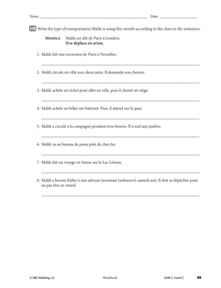 69© EMC Publishing, LLC Workbook
Nom: ______________________________________________________ Date: ___________________
Unité 2, Leçon C© EMC Publishing, LLC Workbook
Nom: ______________________________________________________ Date: ___________________
37B 		Write the type of transportation Malik is using this month according to the clues in the sentences.
	 Modèle	 Malik est allé de Paris à Londres.
		 Il se déplace en avion.
	 1.	 Malik fait une excursion de Paris à Versailles.
		___________________________________________________________________________
	 2.	 Malik circule en ville avec deux amis. Il demande son chemin.
		___________________________________________________________________________
	 3.	 Malik achète un ticket pour aller en ville, puis il choisit un siège.
		___________________________________________________________________________
	 4.	 Malik achète un billet sur Internet. Puis, il attend sur le quai.
		___________________________________________________________________________
	 5.	 Malik a circulé à la campagne pendant trois heures. Il a mal aux jambes.
		___________________________________________________________________________
	 6.	 Malik va au bureau de poste près de chez lui.
		___________________________________________________________________________
	 7.	 Malik fait un voyage en Suisse sur le Lac Léman.
		___________________________________________________________________________
	 8.	Malik a besoin d’aller à une adresse inconnue (unknown) samedi soir. Il doit se dépêcher pour
ne pas être en retard.
		___________________________________________________________________________
039-079_Unit2_TEB L_2 Workbook PE_TE.indd 69 6/10/14 8:18 AM
 
