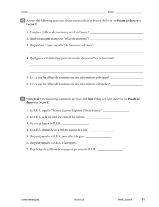 71© EMC Publishing, LLC Workbook
Nom: ______________________________________________________ Date: ___________________
Unité 2, Leçon C© EMC Publishing, LLC Workbook
Nom: ______________________________________________________ Date: ___________________
40 	 Answer the following questions about tourist offices in France. Refer to the Points de départ in
Leçon C.
	 1.	 Combien d’offices de tourisme y a-t-il en France? ____________________________________
	 2.	 Quel est un autre nom pour “office de tourisme”? ____________________________________
	 3.	 Où peut-on trouver un office de tourisme en France?
		___________________________________________________________________________
	 4.	 Quel genre d’information peut-on trouver dans un office de tourisme?
		____________________________________________________________________________
		___________________________________________________________________________
	 5.	 Est-ce que les offices de tourisme ont des informations politiques? ______________________
	 6.	 Est-ce que les offices de tourisme ont des informations culturelles? ______________________
41 	 Write vrai if the following statements are true, and faux if they are false. Refer to the Points de
départ in Leçon C.
	 1.	 Le R.E.R. signifie “Réseau Express Régional d’île de France.” _________________
	 2.	 Le R.E.R. va là où vont les trains et les métros. _________________
	 3.	 Il y a sept lignes de R.E.R.. _________________
	 4.	 Le R.E.R. circule de 20 à 50 kms autour de Lyon. _________________
	 5.	 On peut prendre le R.E.R. pour aller à la gare. _________________
	 6.	 On peut prendre le R.E.R. à l’aéroport. _________________
	 7.	 Plus de trente millions de voyageurs prennent le R.E.R. _________________
39-79_Unit2_TEB L_2 Workbook PE_TE.indd 71 8/15/12 5:18 PM
 
