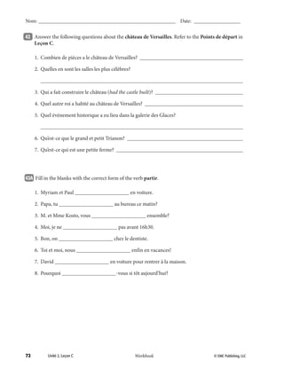 72 © EMC Publishing, LLCWorkbook
Nom: ______________________________________________________ Date: ___________________
Unité 2, Leçon C © EMC Publishing, LLCWorkbook
Nom: ______________________________________________________ Date: ___________________
42 	 Answer the following questions about the château de Versailles. Refer to the Points de départ in
Leçon C.
	 1.	 Combien de pièces a le château de Versailles? _______________________________________
	 2.	 Quelles en sont les salles les plus célèbres?
		___________________________________________________________________________
	 3.	 Qui a fait construire le château (had the castle built)? _________________________________
	 4.	 Quel autre roi a habité au château de Versailles? _____________________________________
	 5.	 Quel événement historique a eu lieu dans la galerie des Glaces?
		___________________________________________________________________________
	 6.	 Qu’est-ce que le grand et petit Trianon? ___________________________________________
	 7.	 Qu’est-ce qui est une petite ferme? _______________________________________________
43A 		Fill in the blanks with the correct form of the verb partir.
	 1.	 Myriam et Paul ____________________ en voiture.
	 2.	 Papa, tu ____________________ au bureau ce matin?
	 3.	 M. et Mme Kosto, vous ____________________ ensemble?
	 4.	 Moi, je ne ____________________ pas avant 16h30.
	 5.	 Bon, on ____________________ chez le dentiste.
	 6.	 Toi et moi, nous ____________________ enfin en vacances!
	 7.	 David ____________________ en voiture pour rentrer à la maison.
	 8.	 Pourquoi ____________________-vous si tôt aujourd’hui?
39-79_Unit2_TEB L_2 Workbook PE_TE.indd 72 8/15/12 5:18 PM
 