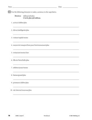 78 © EMC Publishing, LLCWorkbook
Nom: ______________________________________________________ Date: ___________________
Unité 2, Leçon C © EMC Publishing, LLCWorkbook
Nom: ______________________________________________________ Date: ___________________
50B 		Use the following elements to make a sentence in the superlative.
	 Modèle	 tableau/joli/plus
		 C’est le plus joli tableau.
	 1.	actrice/célèbre/plus
		___________________________________________________________________________
	 2.	élèves/intelligents/plus
		___________________________________________________________________________
	 3.	voiture/rapide/moins
		___________________________________________________________________________
	 4.	 moyen de transport/bon pour l’environnement/plus
		___________________________________________________________________________
	 5.	restaurant/moins/cher
		___________________________________________________________________________
	 6.	 fille de Paris/belle/plus
		___________________________________________________________________________
	 7.	athlètes/jeune/moins
		___________________________________________________________________________
	 8.	bateau/grand/plus
		___________________________________________________________________________
	 9.	peintures/célèbre/plus
		___________________________________________________________________________
	 10.	 site Internet/nouveau/plus
		___________________________________________________________________________
039-079_Unit2_TEB L_2 Workbook PE_TE.indd 78 6/10/14 8:19 AM
 