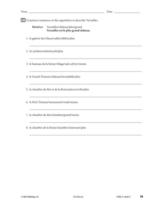 79© EMC Publishing, LLC Workbook
Nom: ______________________________________________________ Date: ___________________
Unité 2, Leçon C© EMC Publishing, LLC Workbook
Nom: ______________________________________________________ Date: ___________________
51B 		Construct sentences in the superlative to describe Versailles.
	 Modèle	 Versailles/château/plus/grand
		 Versailles est le plus grand château.
	 1.	 la galerie des Glaces/salle/célèbre/plus
		___________________________________________________________________________
	 2.	 les jardins/endroits/joli/plus
		___________________________________________________________________________
	 3.	 le hameau de la Reine/village/sale (dirty)/moins
		___________________________________________________________________________
	 4.	 le Grand Trianon/château/formidable/plus
		___________________________________________________________________________
	 5.	 la chambre du Roi et de la Reine/pièces/riche/plus
		___________________________________________________________________________
	 6.	 le Petit Trianon/monument/visité/moins
		___________________________________________________________________________
	 7.	 la chambre du Roi/chambre/grand/moins
		___________________________________________________________________________
	 8.	 la chambre de la Reine/chambre/charmant/plus
		___________________________________________________________________________
39-79_Unit2_TEB L_2 Workbook PE_TE.indd 79 8/15/12 5:18 PM
 