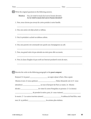 47© EMC Publishing, LLC Unité 2, Leçon AWorkbook
Nom: ______________________________________________________ Date: ___________________
11B 		Write the original questions to the following answers.
	 Modèle	 Oui, j’ai visité le musée du Louvre l’année dernière.
		 As-tu visité le musée du Louvre l’année dernière?
	 1.	 Non, nous n’avons pas envoyé de cartes postales à notre famille.
		___________________________________________________________________________
	 2.	 Oui, mes amies ont déjà acheté ce tableau.
		___________________________________________________________________________
	 3.	 Oui, le président a acheté un tableau cubiste.
		___________________________________________________________________________
	 4.	 Oui, mes parents ont commandé une quiche aux champignons au café.
		___________________________________________________________________________
	 5.	 Non, ma grand-mère n’a pas attendu ma mère pour aller au musée.
		___________________________________________________________________________
	 6.	 Non, la classe d’anglais n’a pas surfé sur Internet pendant le mois de mars.
		___________________________________________________________________________
12B 		Rewrite the verbs in the following paragraph in the passé composé.
	 Bonjour! (1-Je passe) ____________________ un super séjour à Paris. Mon copain
	 Abunta et moi, (2-nous quittons) ____________________ Dakar dimanche soir et (3- nous
	 attendons) ____________________ un taxi à l’aéroport de Paris ce matin. (4- Abunta
	 décide) ____________________ de visiter le centre Pompidou en premier. (5- Je choisis)
	 ____________________ de prendre le métro, puis, (6- nous visitons) ____________________
	 le musée. (7- Les autres touristes aiment) ____________________ le tableau de Paul Klee, mais
	 moi, (8- je préfère) ____________________ les artistes plus réalistes.
039-079_Unit2_TEB L_2 Workbook PE_TE.indd 47 6/10/14 8:15 AM
 
