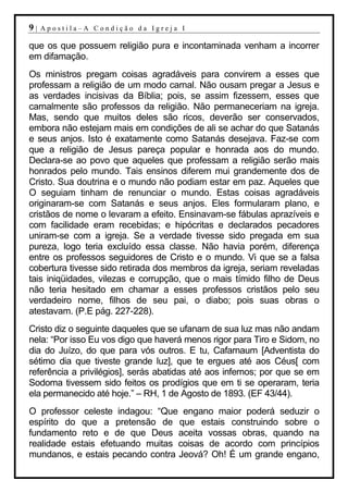 9|   Apostila–A Condição da Igreja I

que os que possuem religião pura e incontaminada venham a incorrer
em difamação.
Os ministros pregam coisas agradáveis para convirem a esses que
professam a religião de um modo carnal. Não ousam pregar a Jesus e
as verdades incisivas da Bíblia; pois, se assim fizessem, esses que
carnalmente são professos da religião. Não permaneceriam na igreja.
Mas, sendo que muitos deles são ricos, deverão ser conservados,
embora não estejam mais em condições de ali se achar do que Satanás
e seus anjos. Isto é exatamente como Satanás desejava. Faz-se com
que a religião de Jesus pareça popular e honrada aos do mundo.
Declara-se ao povo que aqueles que professam a religião serão mais
honrados pelo mundo. Tais ensinos diferem mui grandemente dos de
Cristo. Sua doutrina e o mundo não podiam estar em paz. Aqueles que
O seguiam tinham de renunciar o mundo. Estas coisas agradáveis
originaram-se com Satanás e seus anjos. Eles formularam plano, e
cristãos de nome o levaram a efeito. Ensinavam-se fábulas aprazíveis e
com facilidade eram recebidas; e hipócritas e declarados pecadores
uniram-se com a igreja. Se a verdade tivesse sido pregada em sua
pureza, logo teria excluído essa classe. Não havia porém, diferença
entre os professos seguidores de Cristo e o mundo. Vi que se a falsa
cobertura tivesse sido retirada dos membros da igreja, seriam reveladas
tais iniqüidades, vilezas e corrupção, que o mais tímido filho de Deus
não teria hesitado em chamar a esses professos cristãos pelo seu
verdadeiro nome, filhos de seu pai, o diabo; pois suas obras o
atestavam. (P.E pág. 227-228).
Cristo diz o seguinte daqueles que se ufanam de sua luz mas não andam
nela: “Por isso Eu vos digo que haverá menos rigor para Tiro e Sidom, no
dia do Juízo, do que para vós outros. E tu, Cafarnaum [Adventista do
sétimo dia que tiveste grande luz], que te ergues até aos Céus[ com
referência a privilégios], serás abatidas até aos infernos; por que se em
Sodoma tivessem sido feitos os prodígios que em ti se operaram, teria
ela permanecido até hoje.” – RH, 1 de Agosto de 1893. (EF 43/44).
O professor celeste indagou: “Que engano maior poderá seduzir o
espírito do que a pretensão de que estais construindo sobre o
fundamento reto e de que Deus aceita vossas obras, quando na
realidade estais efetuando muitas coisas de acordo com princípios
mundanos, e estais pecando contra Jeová? Oh! É um grande engano,
 