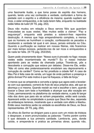 A p o s t i l a – A C o n d i ç ã o d a I g r e j a I | 10

uma fascinante ilusão, a que toma posse do espírito dos homens,
quando, tendo uma vez conhecido a verdade, confundem a forma da
piedade com o espírito e a eficiência da mesma; quando supõem ser
ricos, e estar enriquecidos, e de nada terem falta, enquanto na realidade
estão faltos de tudo! (III TS, pág. 253).
Deus não mudou em relação a Seus servos fiéis que guardam
imaculadas as suas vestes. Mas muitos estão a clamar: “Paz e
segurança!”, enquanto está prestes a sobrevir-lhes repentina
destruição. A menos que haja arrependimento completo, a menos
que os homens se humilhem o coração, confessando os pecados e
recebendo a verdade tal qual é em Jesus, jamais entrarão no Céu.
Quando a purificação se realizar em nossas fileiras, não ficaremos
por mais tempo ociosos, jactando-nos de ser ricos e enriquecidos e
de nada ter falta. (III TS pág. 253/254).
Quem pode sinceramente dizer: “Nosso ouro é provado no fogo: nossas
vestes estão incontaminada do mundo”? Eu vi nosso Instrutor
apontando para as vestes da chamada justiça. Tirando-as, pôs a
descoberta a corrupção que estava por debaixo. Disse-me Ele, então:
“Não vê como eles pretensiosamente encobriam seu depravamento e
corrupção do caráter? ‘Como se fez prostituta a cidade fiel!’ A casa de
Meu Pai é feita casa de venda, um lugar de onde partiram a presença e
glória divinas! Por este motivo é que há fraqueza, e falta de força.”
A menos que se arrependa e converta a igreja que agora está a levedar-
se com sua apostasia, comerá do fruto de seus próprios atos, até que se
aborreça a si mesma. Quando resistir ao mal e escolher o bem, quando
buscar a Deus com toda a humildade e alcançar sua alta vocação em
Cristo, permanecendo na plataforma da verdade eterna, e pela fé lançar
mão dos dons que para ela se acham preparados, então será curada.
Aparecerá então na simplicidade e pureza que Deus lhe deu, separada
de embaraços terrenos, mostrando que a verdade com efeito a libertou.
Então seus membros serão na verdade os escolhidos de Deus, os Seus
representantes. (III TS, pág. 254).
Os olhos do Senhor se dirigiam para o povo com um misto de tristeza
e desprazer, e eram pronunciadas as palavras: “Tenho porém contra
ti que deixaste a tua primeira caridade. Lembra-te, pois, donde
caíste, e arrepende-te e pratica as primeiras obras; quando não,
 