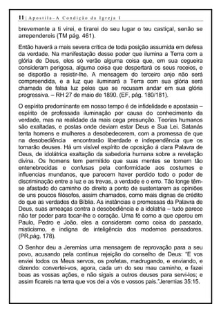 11 |   Apostila–A Condição da Igreja I

brevemente a ti virei, e tirarei do seu lugar o teu castiçal, senão se
arrependereis (TM pág. 461).
Então haverá a mais severa crítica de toda posição assumida em defesa
da verdade. Na manifestação desse poder que ilumina a Terra com a
glória de Deus, eles só verão alguma coisa que, em sua cegueira
consideram perigosa, alguma coisa que despertará os seus receios, e
se disporão a resistir-lhe. A mensagem do terceiro anjo não será
compreendida, e a luz que iluminará a Terra com sua glória será
chamada de falsa luz pelos que se recusam andar em sua glória
progressiva. – RH 27 de maio de 1890. (EF, pág. 180/181).
O espírito predominante em nosso tempo é de infidelidade e apostasia –
espírito de professada iluminação por causa do conhecimento da
verdade, mas na realidade da mais cega presunção. Teorias humanos
são exaltadas, e postas onde deviam estar Deus e Sua Lei. Satanás
tenta homens e mulheres a desobedecerem, com a promessa de que
na desobediência encontrarão liberdade e independência que os
tornarão deuses. Há um visível espírito de oposição á clara Palavra de
Deus, de idolátrica exaltação da sabedoria humana sobre a revelação
divina. Os homens tem permitido que suas mentes se tornem tão
entenebrecidas e confusas pela conformidade aos costumes e
influencias mundanos, que parecem haver perdido todo o poder de
discriminação entre a luz e as trevas, a verdade e o erro. Tão longe têm-
se afastado do caminho do direito a ponto de sustentarem as opiniões
de uns poucos filósofos, assim chamados, como mais dignas de crédito
do que as verdades da Bíblia. As instâncias e promessas da Palavra de
Deus, suas ameaças contra a desobediência e a idolatria – tudo parece
não ter poder para tocar-lhe o coração. Uma fé como a que operou em
Paulo, Pedro e João, eles a consideram como coisa do passado,
misticismo, e indigna de inteligência dos modernos pensadores.
(PR,pág. 178).
O Senhor deu a Jeremias uma mensagem de reprovação para a seu
povo, acusando pela contínua rejeição do conselho de Deus: “E vos
enviei todos os Meus servos, os profetas, madrugando, e enviando, e
dizendo: convertei-vos, agora, cada um do seu mau caminho, e fazei
boas as vossas ações, e não sigais a outros deuses para servi-los; e
assim ficareis na terra que vos dei a vós e vossos pais.”Jeremias 35:15.
 