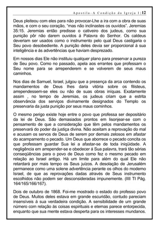 A p o s t i l a – A C o n d i ç ã o d a I g r e j a I | 12

Deus pleiteou com eles para não provocar-Lhe a ira com a obra de suas
mãos, e com o seu coração, “mas não inclinastes os ouvidos”. Jeremias
35:15. Jeremias então predisse o cativeiro dos judeus, como sua
punição pôr não darem ouvidos á Palavra do Senhor. Os caldeus
deveriam ser usados como o instrumento pelo qual Deus castigaria o
Seu povo desobediente. A punição deles devia ser proporcional á sua
inteligência e ás advertências que haviam desprezado.
Em nossos dias Ele não instituiu qualquer plano para preservar a pureza
de Seu povo. Como no passado, apela aos errantes que professam o
Seu nome para se arrependerem e se volverem de seus maus
caminhos.
Nos dias de Samuel, Israel, julgou que a presença da arca contendo os
mandamentos de Deus lhes daria vitória sobre os filisteus,
arrependessem-se eles ou não de suas obras iníquas. Exatamente
assim , no tempo de Jeremias, os judeus criam que a estrita
observância dos serviços divinamente designados do Templo os
preservaria da justa punição por seus maus cominhos.
O mesmo perigo existe hoje entre o povo que professa ser depositário
da lei de Deus. São demasiados prontos em lisonjear-se com o
pensamento de que a consideração que têm pelos mandamentos os
preservará do poder da justiça divina. Não aceitam a reprovação do mal
e acusam os servos de Deus de serem por demais zelosos em afastar
do acampamento o pecado. Um Deus que aborrece o pecado concita os
que professam guardar Sua lei a afastar-se de toda iniqüidade. A
negligência em arrepender-se e obedecer á Sua palavra, trará tão sérias
conseqüências para o povo de Deus como fez o mesmo pecado em
relação ao Israel antigo. Há um limite para além do qual Ele não
retardará por mais tempo os Seus juízos. A desolação de Jerusalém
permanece como uma solene advertência perante os olhos do moderno
Israel, de que as reprovações dadas através de Seus instrumento
escolhidos não podem ser desconsideradas impunemente. (IIII TI Pág.
164/165/166/167).
Dois de outubro de 1868. Foi-me mostrado o estado do professo povo
de Deus. Muitos deles estava em grande escuridão, contudo pareciam
insensíveis á sua verdadeira condição. A sensibilidade de um grande
número com relação ás coisas espirituais e eternas parece entorpecida,
enquanto que sua mente estava desperta para os interesses mundanos.
 