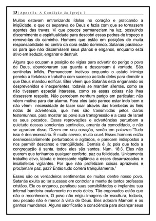 13 |   Apostila–A Condição da Igreja I

Muitos estavam entronizando ídolos no coração e praticando a
iniqüidade, o que os separava de Deus e fazia com que se tornassem
agentes das trevas. Vi que poucos permaneciam na luz, possuindo
discernimento e espiritualidade para descobri essas pedras de tropeço e
remove-las do caminho. Homens que estão em posições de muita
responsabilidade no centro da obra estão dormindo. Satanás paralisou-
os para que não discernissem seus planos e enganos, enquanto está
ativo em seduzir, enganar e destruir.
Alguns que ocupam a posição de vigias para advertir do perigo o povo
de Deus, abandonaram sua guarda e descansam á vontade. São
sentinelas infiéis. Permanecem inativos enquanto o astuto inimigo
penetra a fortaleza e trabalha com sucesso ao lado deles para demolir o
que Deus mandou edificar. Eles vêem que Satanás está enganando os
desprevenidos e inexperientes, todavia se mantêm silentes, como se
não tivessem especial interesse, como se essas coisas não lhes
dissessem respeito. Não percebem nenhum perigo em particular; não
vêem motivo para dar alarme. Para eles tudo parece estar indo bem e
não vêem necessidade de fazer soar através das trombetas as fieis
notas de advertência, que lhes são transmitidas pelos claros
testemunhos, para mostrar ao povo sua transgressão e a casa de Israel
os seus pecados. Essas reprovações e advertências perturbam a
quietude dessas sonolentas sentinelas, amante da comodidade, e não
se agradam disso. Dizem em seu coração, senão em palavras:”Tudo
isso é desnecessário. É muito severo, muito cruel. Esses homens estão
desnecessariamente perturbados e agitados, e parecem indispostos a
nos permitir descanso e tranqüilidade. Demais é já; pois que toda a
congregação é santa, todos eles são santos. Num. 16:3. Eles não
querem que tenhamos qualquer conforto, paz ou felicidade. Unicamente
trabalho ativo, labuta e incessante vigilância a esses desarrazoados e
insatisfeitos vigilantes. Por que não profetizam coisas aprazíveis e
proclamam paz, paz? Então tudo correrá tranquilamente.”
Esses são os verdadeiros sentimentos de muitos dentre nosso povo.
Satanás exulta ao ter sucesso em controlar a mente de tantos professos
cristãos. Ele os enganou, paralisou suas sensibilidades e implantou sua
infernal bandeira exatamente no meio deles. Tão enganados estão que
não o reconhecem. O povo não erigiu imagens de escultura, todavia,
seu pecado não é menor á vista de Deus. Eles adoram Mamom e os
ganhos mundanos. Alguns sacrificarão a consciência para alcançar seus
 