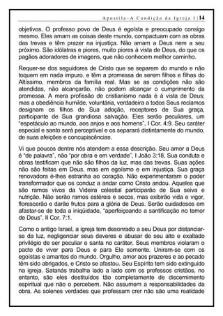 A p o s t i l a – A C o n d i ç ã o d a I g r e j a I | 14

objetivos. O professo povo de Deus é egoísta e preocupado consigo
mesmo. Eles amam as coisas deste mundo, compactuam com as obras
das trevas e têm prazer na injustiça. Não amam a Deus nem a seu
próximo. São idólatras e piores, muito piores á vista de Deus, do que os
pagãos adoradores de imagens, que não conhecem melhor caminho.
Requer-se dos seguidores de Cristo que se separem do mundo e não
toquem em nada impuro, e têm a promessa de serem filhos e filhas do
Altíssimo, membros da família real. Mas se as condições não são
atendidas, não alcançarão, não podem alcançar o cumprimento da
promessa. A mera profissão de cristianismo nada é á vista de Deus;
mas a obediência humilde, voluntária, verdadeira a todos Seus reclamos
designam os filhos de Sua adoção, receptores de Sua graça,
participante de Sua grandiosa salvação. Eles serão peculiares, um
“espetáculo ao mundo, aos anjos e aos homens”, I Cor. 4:9. Seu caráter
especial e santo será perceptível e os separará distintamente do mundo,
de suas afeições e concupiscências.
Vi que poucos dentre nós atendem a essa descrição. Seu amor a Deus
é “de palavra”, não “por obra e em verdade”, I João 3:18. Sua conduta e
obras testificam que não são filhos da luz, mas das trevas. Suas ações
não são feitas em Deus, mas em egoísmo e em injustiça. Sua graça
renovadora é-lhes estranha ao coração. Não experimentaram o poder
transformador que os conduz a andar como Cristo andou. Aqueles que
são ramos vivos da Videira celestial participarão de Sua seiva e
nutrição. Não serão ramos estéreis e secos, mas exibirão vida e vigor,
florescerão e darão frutos para a glória de Deus. Serão cuidadosos em
afastar-se de toda a iniqüidade, “aperfeiçoando a santificação no temor
de Deus”. II Cor. 7:1.
Como o antigo Israel, a igreja tem desonrado a seu Deus por distanciar-
se da luz, negligenciar seus deveres e abusar de seu alto e exaltado
privilégio de ser peculiar e santa no caráter. Seus membros violaram o
pacto de viver para Deus e para Ele somente. Uniram-se com os
egoístas e amantes do mundo. Orgulho, amor aos prazeres e ao pecado
têm sido abrigados, e Cristo se afastou. Seu Espírito tem sido extinguido
na igreja. Satanás trabalha lado a lado com os professos cristãos, no
entanto, são eles destituídos tão completamente de discernimento
espiritual que não o percebem. Não assumem a responsabilidades da
obra. As solenes verdades que professam crer não são uma realidade
 