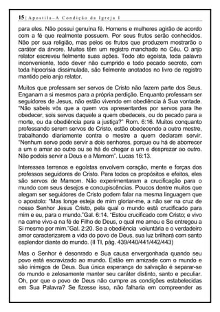 15 |   Apostila–A Condição da Igreja I

para eles. Não possui genuína fé. Homens e mulheres agirão de acordo
com a fé que realmente possuem. Por seus frutos serão conhecidos.
Não por sua religião, mas pelos os frutos que produzem mostrarão o
caráter da árvore. Muitos têm um registro manchado no Céu. O anjo
relator escreveu fielmente suas ações. Todo ato egoísta, toda palavra
inconveniente, todo dever não cumprido e todo pecado secreto, com
toda hipocrisia dissimulada, são fielmente anotados no livro de registro
mantido pelo anjo relator.
Muitos que professam ser servos de Cristo não fazem parte dos Seus.
Enganam a si mesmos para a própria perdição. Enquanto professam ser
seguidores de Jesus, não estão vivendo em obediência á Sua vontade.
“Não sabeis vós que a quem vos apresentardes por servos para lhe
obedecer, sois servos daquele a quem obedeceis, ou do pecado para a
morte, ou da obediência para a justiça?” Rom. 6:16. Muitos conquanto
professando serem servos de Cristo, estão obedecendo a outro mestre,
trabalhando diariamente contra o mestre a quem declaram servir.
“Nenhum servo pode servir a dois senhores, porque ou há de aborrecer
a um e amar ao outro ou se há de chegar a um e desprezar ao outro.
Não podeis servir a Deus e a Mamom”. Lucas 16:13.
Interesses terrenos e egoístas envolvem coração, mente e forças dos
professos seguidores de Cristo. Para todos os propósitos e efeitos, eles
são servos de Mamom. Não experimentaram a crucificação para o
mundo com seus desejos e concupiscências. Poucos dentre muitos que
alegam ser seguidores de Cristo podem falar na mesma linguagem que
o apostolo: “Mas longe esteja de mim gloriar-me, a não ser na cruz de
nosso Senhor Jesus Cristo, pela qual o mundo está crucificado para
mim e eu, para o mundo.”Gal. 6:14. “Estou crucificado com Cristo; e vivo
na carne vivo-a na fé de Filho de Deus, o qual me amou e Se entregou a
Si mesmo por mim.”Gal. 2:20. Se a obediência voluntária e o verdadeiro
amor caracterizarem a vida do povo de Deus, sua luz brilhará com santo
esplendor diante do mundo. (II TI, pág. 439/440/441/442/443)
Mas o Senhor é desonrado e Sua causa envergonhada quando seu
povo está escravizado ao mundo. Estão em amizade com o mundo e
são inimigos de Deus. Sua única esperança de salvação é separar-se
do mundo e zelosamente manter seu caráter distinto, santo e peculiar.
Oh, por que o povo de Deus não cumpre as condições estabelecidas
em Sua Palavra? Se fizesse isso, não falharia em compreender as
 