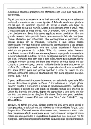 A p o s t i l a – A C o n d i ç ã o d a I g r e j a I | 16

excelentes bênçãos gratuitamente oferecidas por Deus aos humildes e
obedientes.
Fiquei pasmada ao observar a terrível escuridão em que se achavam
muitos dos membros de nossas igrejas. A falta da verdadeira piedade
era tal que se tornaram agentes de trevas e morte, em lugar de
instrumentos de luz ao mundo. Muitos professavam amar a Deus, mas
O negaram pela as suas obras. Não O amaram, não O serviram, nem
Lhe obedeceram. Seus interesses egoístas eram prioritários. Em um
grande número deles parecia haver uma alarmante falta de princípios.
Foram abalados por influências não consagradas e pareciam não
possuir raízes em si mesmos. Perguntei o que essas coisas
significavam. Por que havia tal carência de espiritualidade e tão poucos
possuíam uma experiência viva em coisas espirituais? Foram-me
referidas as palavras do profeta: “Filho do homem, estes homens
levantaram os seus ídolos no seu coração e o tropeço de sua maldade
puseram diante da sua face; devo eu de alguma maneira ser interrogado
por eles? Portanto, fala com eles e dize-lhes: Assim diz o Senhor Jeová:
Qualquer homem da casa de Israel que levantar os seus ídolos no seu
coração e puser o tropeço de sua maldade diante de sua face, e vier ao
profeta, Eu, o Senhor, vindo ele, lhe responderei conforme a multidão
dos seus ídolos; para que possa apanhar a casa de Israel no seu
coração, porquanto todos se apartaram de Mim para seguirem os seus
ídolos.” Eze. 14:3-5
O povo de Deus me foi apresentado como em estado de apostasia. Não
têm os olhos fitos na glória de Deus. O importante é a própria glória.
Buscam exaltar a si mesmos e ainda se proclamam cristãos. Santidade
de coração e pureza de vida eram os grandes temas dos ensinos de
Cristo. No Sermão do Monte, depois de especificar o que devia ou não
ser feito para se obter as bênçãos, Ele disse: “Sede vós, pois, perfeitos,
como é perfeito o vosso Pai, que está nos Céus.” Mat. 5:48 (II TI, pág.
443/444/445).
Busquei, no temor de Deus, colocar diante de Seu povo esse perigo e
seus pecados, e esforcei-me, ao máximo de minhas débeis forças, para
despertá-los. Declarei coisas alarmantes que, houvessem eles crido,
lhes causariam aflição e espanto, e os conduziriam ao arrependimento
zeloso de seus pecados e iniqüidades. Expus-lhes que, pelo que me foi
mostrado, somente um pequeno número daqueles que agora professam
 