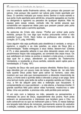 17 |   Apostila–A Condição da Igreja I

crer na verdade serão finalmente salvos, não porque não possam ser
salvos, mas porque não querem ser salvos pelo modo apontado por
Deus. O caminho indicado por nosso divino Senhor é muito estreito e
sua porta muito apertada para admiti-los, enquanto apegados ao mundo
ou abrigando o egoísmo ou pecados de qualquer espécie. Não há
espaço para essas coisas, contudo não há senão poucos que
consentirão em separar-se delas para que possam passar pela porta
estreita e entrar pelo o caminho apertado.
As palavras de Cristo são claras: “Porfiai por entrar pela porta
estreita, porque Eu vos digo que muitos procurarão entrar e não
poderão.”Lucas 13:24. Nem todos os professos são cristãos de
coração. (II TI, pág. 445/446).
Caso alguém não seja purificado pela obediência á verdade, e vença o
egoísmo, o orgulho e as más paixões, os anjos de Deus têm a
recomendação: “Estão entregues á seus ídolos; deixem-nos” (Oséias
4:17), e eles passarão adiante á sua obra deixando esses com seus
pecaminosos traços não subjugados, ao comando dos anjos maus. Os
que satisfazem em todos os pontos e resistem a toda prova, e vencem,
seja qual for o preço, atenderam ao conselho da Testemunha
Verdadeira, e receberão a chuva serôdia, estando assim aptos para a
transladação. (I TI pág. 187).
O espírito de Deus não será para sempre ofendido. Retirar-Se-á, caso
seja ofendido por um pouco mais de tempo. Depois de ter sido feito
tudo quanto Deus podia fazer para salvar os homens, caso eles
mostrem por sua vida que menosprezaram a oferecida misericórdia de
Jesus, a morte será o quinhão deles e elevado o preço a ser pago. Será
uma terrível morte; pois terão de sofrer a angústia sentida por Cristo, na
cruz, a fim de adquirir para eles a redenção que recusaram. E
compreenderão ai o que perderam – a vida eterna, a herança imortal. O
grande sacrifício feito para salvar vidas humanas, mostra-nos o valor
delas. Uma vez perdida a preciosa vida, está perdida para sempre.
Vi um anjo com a balança na mão, pesando os pensamentos e
interesses do povo de Deus, especialmente dos jovens. Num prato
estavam os pensamentos e interesses que tendiam para o Céu; no
outro achavam-se os que se inclinavam para a Terra. E nessa balança
era lançada toda leitura de romances, pensamento acerca do vestuário
e exibição, vaidade, orgulho, etc. Oh! Que momento solene! Os anjos de
 