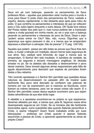 A p o s t i l a – A C o n d i ç ã o d a I g r e j a I | 18

Deus em pé com balanças, pesando os pensamentos de Seus
professos filhos – aqueles que pretendem estar mortos para o mundo e
vivos para Deus! O prato cheio dos pensamentos da Terra, vaidade e
orgulho, desceu rapidamente, e não obstante peso após peso rolou do
prato. O que continha os pensamentos e interesses do que se voltavam
para o Céu subiu ligeiro enquanto o outro descia, Oh! Quão leve estava
ele! Posso relatar isso pelo que vi, mas nunca poderei dar a impressão
solene e vivida gravada em minha mente, ao ver o anjo com a balança
pesando os pensamentos e interesses do povo de Deus. Disse o anjo:
“podem esses entrar no Céu? Não, não, nunca. Diga-lhes que a
esperança que agora possuem é vão, e a menos que se arrependam
depressa e obtenham a salvação, hão de perecer” (I TI pág. 124/125).
Aqueles que podem passar por alto todas as provas que Deus lhes tem
dado, e mudar a bênção em maldição, devem tremer pela segurança de
sua alma. Seu castiçal será removido do lugar a menos que se
arrependam. O Senhor têm sido insultado. A bandeira da verdade, da
primeira, da segunda e terceira mensagens angélicas, foi deixada
arrastar no pó. Se os atalaias são deixados a desencaminhar o povo
dessa maneira, Deus tornará algumas almas responsáveis pela falta de
agudo discernimento para descobrir que espécie de provisões foram
dadas a Seu rebanho.
Têm ocorrido apostasias e o Senhor têm permitido que questões dessa
natureza se desenvolvessem no passado afim de mostrar quão
facilmente Seu povo será desviado se confiarem nas palavras de
homens em vez de examinarem por si mesmos as Escrituras, como
fizeram os nobres bereanos, para ver se essas coisas são assim. E o
Senhor têm permitido coisas dessa espécie ocorrerem para que sejam
dadas advertências de que elas terão lugar.
A rebelião e a apostasia encontram-se no próprio ar que respiramos.
Seremos afetados por elas, a menos que, pela fé, façamos nossa alma
desamparada segurar-se em Cristo. Se os homens são tão facilmente
transviados agora, como subsistirão eles quando Satanás personificar a
Cristo, e operar milagres? Quem ficará inabalado então por suas
deturpações – professar ser Cristo quando é apenas Satanás
assumindo a pessoa de Cristo, e operando aparentemente as obras do
próprio Cristo?
 