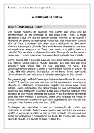 1|   Apostila–A Condição da Igreja I




                     A CONDIÇÃO DA IGREJA


O MUNDANISMO NA IGREJA
Dos santos homens do passado está escrito que Deus não Se
envergonhava de ser chamado de seu Deus (Heb. 11:16). A razão
apresenta é que em vez de cobiçar posses terrenas ou de buscar a
felicidade em planos ou aspirações mundanos, eles depuseram tudo no
altar de Deus e abriram mão disso para a edificação do Seu reino.
Viveram apenas para glória de Deus e declararam claramente que eram
estrangeiros e peregrinos na Terra, procurando uma pátria melhor, a
celestial! Sua conduta proclamava-lhes a fé. Deus podia confiar neles e
deixar que o mundo recebesse deles o conhecimento de Sua vontade.
Como, porém está o professo povo de Deus hoje mantendo a honra do
Seu nome? Como pode o mundo perceber que eles são um povo
peculiar? Que prova dão de sua cidadania no Céu? Sua
condescendência própria e amor á comodidade falsifica o caráter de
Cristo. Ele não poderia distingui-los de nenhuma forma assinalada
diante do mundo sem endossar a falsa representação de Seu caráter.
Pergunto á igreja de Batel Creek: que testemunho estão vocês dando ao
mundo? A medida que sua conduta me foi apresentada, chamou-me
atenção as habitações recentemente erigidas por nosso povo nessa
cidade. Essas edificações são monumentos de sua incredulidade nas
doutrinas que professam defender. Estão elas pregando sermões mais
eficazes do que muitos proferido do púlpito. Vi os mundanos apontando
para elas com motejos e zombaria, como uma negação de nossa fé.
Essas construções proclamam que seus proprietários têm dito em seu
coração: “Meu Senhor tarde vira” Luc. 12:45.
Contemplei seu vestuário e ouvi a conversação de muitos que
professam a verdade. Ambos eram opostos aos princípios da verdade.
Vestes e conversa revelam o que é mais prezado por aqueles que
dizem ser peregrinos e estrangeiros na Terra” Do mundo são; por isso,
falam do mundo, e o mundo os ouve.” I João 4:5.
 