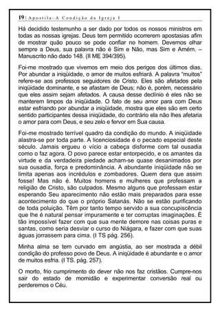 19 |   Apostila–A Condição da Igreja I

Há decidido testemunho a ser dado por todos os nossos ministros em
todas as nossas igrejas. Deus tem permitido ocorrerem apostasias afim
de mostrar quão pouco se pode confiar no homem. Devemos olhar
sempre a Deus, sua palavra não é Sim e Não, mas Sim e Amém. –
Manuscrito não dado 148. (II ME 394/395).
Foi-me mostrado que vivemos em meio dos perigos dos últimos dias.
Por abundar a iniqüidade, o amor de muitos esfriará. A palavra “muitos”
refere-se aos professos seguidores de Cristo. Eles são afetados pela
iniqüidade dominante, e se afastam de Deus; não é, porém, necessário
que eles assim sejam afetados. A causa desse declínio é eles não se
manterem limpos da iniqüidade. O fato de seu amor para com Deus
estar esfriando por abundar a iniqüidade, mostra que eles são em certo
sentido participantes dessa iniqüidade, do contrário ela não lhes afetaria
o amor para com Deus, e seu zelo e fervor em Sua causa.
Foi-me mostrado terrível quadro da condição do mundo. A iniqüidade
alastra-se por toda parte. A licenciosidade é o pecado especial deste
século. Jamais ergueu o vício a cabeça disforme com tal ousadia
como o faz agora. O povo parece estar entorpecido, e os amantes da
virtude e da verdadeira piedade acham-se quase desanimados por
sua ousadia, força e predominância. A abundante iniqüidade não se
limita apenas aos incrédulos e zombadores. Quem dera que assim
fosse! Mas não é. Muitos homens e mulheres que professam a
religião de Cristo, são culpados. Mesmo alguns que professam estar
esperando Seu aparecimento não estão mais preparados para esse
acontecimento do que o próprio Satanás. Não se estão purificando
de toda poluição. Têm por tanto tempo servido a sua concupiscência
que lhe é natural pensar impuramente e ter corruptas imaginações. É
tão impossível fazer com que sua mente demore nas coisas puras e
santas, como seria desviar o curso do Niágara, e fazer com que suas
águas jorrassem para cima. (I TS pág. 256).
Minha alma se tem curvado em angústia, ao ser mostrada a débil
condição do professo povo de Deus. A iniqüidade é abundante e o amor
de muitos esfria. (I TS. pág. 257).
O morto, frio cumprimento do dever não nos faz cristãos. Cumpre-nos
sair do estado de mornidão e experimentar conversão real ou
perderemos o Céu.
 