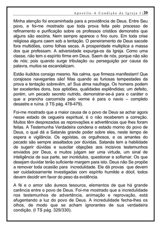 A p o s t i l a – A C o n d i ç ã o d a I g r e j a I | 20

Minha atenção foi encaminhada para a providência de Deus. Entre Seu
povo, e foi-me mostrado que toda prova feita pelo processo de
refinamento e purificação sobre os professos cristãos demonstra que
alguns são escória. Nem sempre aparece o fino ouro. Em toda crise
religiosa alguns caem sob a tentação. O peneiramento de Deus sacode
fora multidões, como folhas secas. A prosperidade multiplica a massa
dos que professam. A adversidade expurga-os da Igreja. Como uma
classe, não tem o espírito firme em Deus. Saem de nós, porque não são
de nós; pois quando surge tribulação ou perseguição por causa da
palavra, muitos se escandalizam.
Estão iludidos consigo mesmo. Na calma, que firmeza manifestam! Que
corajosos navegantes são! Mas quando as furiosas tempestades da
prova e tentação sobrevêm, ai! Sua alma naufraga. Os homens podem
ter excelentes dons, boa aptidões, qualidades esplêndidas; um defeito,
porém, um pecado secreto nutrido, demonstrar-se-á para o caráter o
que a prancha carcomida pelo verme é para o navio – completo
desastre e ruína. (I TS pág. 478-479).
Foi-me mostrado que a maior causa de o povo de Deus se achar agora
nesse estado de cegueira espiritual, é o não receberem a correção.
Muitos têm desprezados as reprovações e advertências que lhes foram
feitas. A Testemunha Verdadeira condena o estado morno do povo de
Deus, o qual dá a Satanás grande poder sobre eles, neste tempo de
espera e vigilância. Os egoístas, os orgulhosos, e os amantes do
pecado são sempre assaltados por dúvidas. Satanás tem a habilidade
de sugerir dúvidas e suscitar objeções aos incisivos testemunhos
enviados por Deus, e muitos julgam ser uma virtude, um sinal de
inteligência de sua parte, ser incrédulos, questionar e sofismar. Os que
desejam duvidar terão suficiente margem para isto. Deus não Se propõe
a remover toda ocasião para incredulidade. Ele dá provas que devem
ser cuidadosamente investigadas com espírito humilde e dócil, todos
devem decidir em favor do peso da evidência.
A fé e o amor são áureos tesouros, elementos de que há grande
carência entre o povo de Deus. Foi-me mostrado que a incredulidade
nos testemunhos de advertência, animação e reprovação, está
afugentando a luz do povo de Deus. A incredulidade fecha-lhes os
olhos, de modo que se acham ignorantes de sua verdadeira
condição. (I TS pág. 329/330).
 