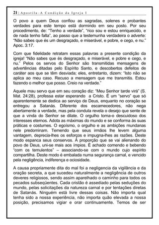 21 |   Apostila–A Condição da Igreja I

O povo a quem Deus confiou as sagradas, solenes e probantes
verdades para este tempo está dormindo em seu posto. Por seu
procedimento, de: “Tenho a verdade”, “rico sou e estou enriquecido, e
de nada tenho falta”, ao passo que a testemunha verdadeira o adverte:
“Não sabes que és um desgraçado, e miserável, e pobre, e cego, e nu.”
Apoc. 3:17.
Com que fidelidade retratam essas palavras a presente condição da
igreja! “Não sabes que és desgraçado, e miserável, e pobre e cego, e
nu.” Pelos os servos do Senhor são transmitidas mensagens de
advertências ditadas pelo Espírito Santo, e descobertos defeitos de
caráter aos que se têm desviada; eles, entretanto, dizem: “Isto não se
aplica ao meu caso. Recuso a mensagem que me transmitis. Estou
fazendo o melhor que posso. Creio na verdade.”
Aquele mau servo que em seu coração diz: “Meu Senhor tarde virá” (S.
Mat. 24:28), professa estar esperando a Cristo. É um “servo” que só
aparentemente se dedica ao serviço de Deus, enquanto no coração se
entregou a Satanás. Diferente dos escarnecedores, não nega
abertamente a verdade, mas pela conduta revela o desejo que sente de
que a vinda do Senhor se dilate. O orgulho torna-o descuidoso dos
interesses eternos. Adota as máximas do mundo e se conforma ás suas
práticas e costumes. O egoísmo, o orgulho e as ambições mundanas
nele predominam. Temendo que seus irmãos lhe levem alguma
vantagem, deprecia-lhes os esforços e impugna-lhes as razões. Deste
modo espanca seus conservos. Á proporção que se vai alienando do
povo de Deus, uni-se mais aos ímpios. É achado comendo e bebendo
“com os temulentos” – associando-se com o mundo cujo espírito
compartilha. Deste modo é embalada numa segurança carnal, e vencido
pela negligência, indiferença e ociosidade.
A causa propriamente dita do mal foi a negligencia da vigilância e da
oração secreta, a que sucedeu naturalmente a negligência de outros
deveres religiosos, sendo assim aparelhado o caminho para todos os
pecados subseqüentes. Cada cristão é assediado pelas seduções do
mundo, pelas solicitações da natureza carnal e por tentações diretas
de Satanás. Ninguém está livre dessas coisas. Não importa qual
tenha sido a nossa experiência, não importa quão elevada a nossa
posição, precisamos vigiar e orar continuamente. Temos de ser
 