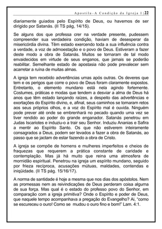 A p o s t i l a – A C o n d i ç ã o d a I g r e j a I | 22

diariamente guiados pelo Espírito de Deus, ou havemos de ser
dirigido por Satanás. (II TS pág, 14/15).
Se alguns dos que professa crer na verdade presente, pudessem
compreender sua verdadeira condição, haviam de desesperar da
misericórdia divina. Têm estado exercendo toda a sua influência contra
a verdade, a voz de admoestação e o povo de Deus. Estiveram a fazer
deste modo a obra de Satanás. Muitos se tornaram de tal modo
envaidecidos em virtude de seus enganos, que jamais se poderão
reabilitar. Semelhante estado de apostasia não pode prevalecer sem
acarretar a ruína de muitas almas.
A igreja tem recebido advertências umas após outras. Os deveres que
tem e os perigos que corre o povo de Deus foram claramente expostos.
Entretanto, o elemento mundano está nela agindo fortemente.
Costumes, práticas e modas que tendem a desviar a alma de Deus há
anos que têm estado lançando raízes, a despeito das advertências e
exortações do Espírito divino, e, afinal, seus caminhos se tornaram retos
aos seus próprios olhos, e a voz do Espírito mal é ouvida. Ninguém
pode prever até onde se embrenhará no pecado quando uma vez se
tiver rendido ao poder do grande enganador. Satanás penetrou em
Judas Iscariotes e induziu-o a trair seu Senhor. Induziu Ananias e Safira
a mentir ao Espírito Santo. Os que não estiverem inteiramente
consagrados a Deus, podem ser levados a fazer a obra de Satanás, ao
passo que se jactam de estar fazendo a obra de Cristo.
A igreja se compõe de homens e mulheres imperfeitos e cheios de
fraquezas que requerem a prática constante de caridade e
contemplação. Mas já há muito que reina uma atmosfera de
mornidão espiritual. Penetrou na igreja um espírito mundano, seguido
por frieza recíproca, acusações mútuas, maldades, contendas e
iniqüidade. (II TS pág. 15/16/17).
A norma de santidade é hoje a mesma que nos dias dos apóstolos. Nem
as promessas nem as reivindicações de Deus perderam coisa alguma
de sua força. Mas qual é o estado do professo povo do Senhor, em
comparação com a igreja primitiva? Onde o Espírito e poder de Deus,
que naquele tempo acompanhava a pregação do Evangelho? Ai, “como
se escureceu o ouro! Como se mudou o ouro fino e bom!” Lam. 4:1.
 