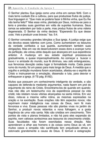 23 |   Apostila–A Condição da Igreja I

O Senhor plantou Sua igreja como uma vinha em campo fértil. Com o
mais terno cuidado Ele a cultivou, para que produzisse frutos de justiça.
Sua linguagem é: “Que mais se poderia fazer á Minha vinha, que Eu lhe
não tenha feito?” Mas essa vinha, plantada por Deus, inclinou-se para a
terra e prendeu suas gavinhas em volta de suportes humanos. Seus
ramos se estendem por toda a parte, mas produz frutos de uma videira
degenerada. O Senhor da vinha declara: “Esperando Eu que desse
uvas. Veio a produzir uvas bravas.” Isa. 5:4.
O Senhor concedeu grandes bênçãos a Sua igreja. A justiça exige que
ela devolva esses talentos com juros. Como aumentaram os tesouros
da verdade confiados a sua guarda, aumentaram também suas
obrigações. Mas em vez de desenvolverem esses dons e avançar rumo
da perfeição, ela volveu atrás daquilo que alcançara em sua experiência
anterior. A mudança em seu estado espiritual processou-se
gradualmente, e quase imperceptivelmente. Ao começar a buscar o
louvo r e amizade do mundo, sua fé diminuiu, seu zelo enlanguesceu,
sua fervorosa devoção cedeu lugar á formalidade morta. Cada passo
rumo do mundo, foi um passo para mais longe de Deus. Á medida que o
orgulho e ambição mundana foram acariciados, afastou-se o espírito de
Cristo e insinuaram-se a emulação, dissensão e luta, para desviar e
enfraquecer a igreja. (II TS pág. 81/82).
Muitos que possuem um conhecimento inteligente da verdade, e são
capazes de defende-la mediante argumentos, nada fazem em prol do
erguimento do reino de Cristo. Encontramo-los de quando em quando;
mas não dão um testemunho vivo da experiência pessoal na vida
cristã; não relatam novas vitórias alcançadas na santa milícia. Em vez
disso, nota-se a mesma velha rotina, as mesmas expressões na
oração e na exortação. Suas orações não têm aspectos novos; não
exprimem maior inteligência nas coisas de Deus, nem fé mais
fervorosa e viva. Essas pessoas não são plantas vivas no jardim do
Senhor, a produzir novos rebentos e nova folhagem, e a grata
fragrância de uma vida santa. Não são cristãos em crescimento. Têm
pontos de vista e planos limitados, e não há para eles expansão do
espírito, nem valiosos acréscimos aos tesouros do crescimento cristão.
Suas faculdades não foram exercitadas nessa direção. Não
aprenderam a olhar aos homens e ás coisas como Deus as vê, em
muitos casos a simpatia não santificada tem prejudicado almas e
estorvado grandemente a causa de Deus. É terrível a estagnação
 