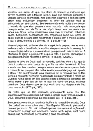 25 |   Apostila–A Condição da Igreja I

vestidos, sua mesa, do que nas almas de homens e mulheres que
devem encontrar face a face no juízo. O povo que pretende obedecer á
verdade acha-se adormecido. Não poderiam estar tão a cômodo como
estão, caso estivessem despertos. O amor da verdade está se
extinguindo em seu coração. Seu exemplo não é de molde a convencer
o mundo de que eles possuem uma verdade mais avançada que
qualquer outro povo da Terra. No próprio tempo em que deviam ser
fortes em Deus, tendo diariamente uma viva experiência acham-se
fracos, hesitantes, descansando nos pregadores como seu ponto de
apoio, quando deviam estar ministrando a outros com a mente, a alma,
a voz, a pena, o tempo e o dinheiro. (II TS pág.157/158)
Nossas igrejas não estão recebendo a espécie de preparo que as leve a
andar em toda a humildade de espírito, despojando-se de todo o orgulho
de ostentação externa, e esforçando-se pela posse do adorno interior. A
eficiência da igreja é justamente o que o zelo, a pureza, abnegação e
inteligente labor dos ministros a tornem. (II TS pág. 226/227).
Quando o povo de Deus está á vontade, satisfeito com a luz que já
possui, podemos esta certos de que Ele os não favorecerá. É Sua
vontade que lhes marchem sempre avante, recebendo sempre avultada
e crescente luz que para eles brilha. A atitude atual da igreja não agrada
a Deus. Têm se introduzido uma confiança em si mesmos que os têm
levado a não sentir nenhuma necessidade de mais verdade e maior luz.
Vivemos numa época em que Satanás opera á direita e á esquerda, em
nossa frente e por trás de nós; e toda via, como um povo, estamos
dormindo. Deus deseja que se faça ouvir uma voz despertando Seu
povo para ação. (II TS pág. 313).
Os males que se têm insinuado gradualmente entre nós, têm
imperceptivelmente desviado indivíduos e igrejas da reverência devida a
Deus, excluindo o poder que Ele lhes deseja dar. (II TS pág. 315).
Se nosso povo continuar na atitude indiferente na qual têm estado, Deus
não poderá derramar sobre eles o Seu Espírito. Não estão preparados
para cooperar com Ele. Não estão despertos para com a situação e não
reconhecem o perigo que ameaçam. Devem sentir agora, qual nunca
dantes, sua necessidade de vigilância e ação coordenada.
 