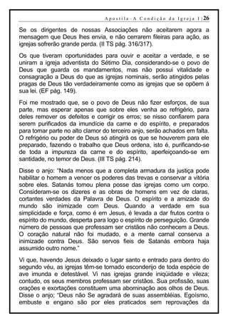 A p o s t i l a – A C o n d i ç ã o d a I g r e j a I | 26

Se os dirigentes de nossas Associações não aceitarem agora a
mensagem que Deus lhes envia, e não cerrarem fileiras para ação, as
igrejas sofrerão grande perda. (II TS pág. 316/317).
Os que tiveram oportunidades para ouvir e aceitar a verdade, e se
uniram a igreja adventista do Sétimo Dia, considerando-se o povo de
Deus que guarda os mandamentos, mas não possui vitalidade e
consagração a Deus do que as igrejas nominais, serão atingidos pelas
pragas de Deus tão verdadeiramente como as igrejas que se opõem á
sua lei. (EF pág. 149).
Foi me mostrado que, se o povo de Deus não fizer esforços, de sua
parte, mas esperar apenas que sobre eles venha ao refrigério, para
deles remover os defeitos e corrigir os erros; se nisso confiarem para
serem purificados da imundície da carne e do espírito, e preparados
para tomar parte no alto clamor do terceiro anjo, serão achados em falta.
O refrigério ou poder de Deus só atingirá os que se houverem para ele
preparado, fazendo o trabalho que Deus ordena, isto é, purificando-se
de toda a impureza da carne e do espírito, aperfeiçoando-se em
santidade, no temor de Deus. (III TS pág. 214).
Disse o anjo: “Nada menos que a completa armadura da justiça pode
habilitar o homem a vencer os poderes das trevas e conservar a vitória
sobre eles. Satanás tomou plena posse das igrejas como um corpo.
Consideram-se os dizeres e as obras de homens em vez de claras,
cortantes verdades da Palavra de Deus. O espírito e a amizade do
mundo são inimizade com Deus. Quando a verdade em sua
simplicidade e força, como é em Jesus, é levada a dar frutos contra o
espírito do mundo, desperta para logo o espírito de perseguição. Grande
número de pessoas que professam ser cristãos não conhecem a Deus.
O coração natural não foi mudado, e a mente carnal conserva a
inimizade contra Deus. São servos fieis de Satanás embora haja
assumido outro nome.”
Vi que, havendo Jesus deixado o lugar santo e entrado para dentro do
segundo véu, as igrejas têm-se tornado esconderijo de toda espécie de
ave imunda e detestável. Vi nas igrejas grande iniqüidade e vileza;
contudo, os seus membros professam ser cristãos. Sua profissão, suas
orações e exortações constituem uma abominação aos olhos de Deus.
Disse o anjo; “Deus não Se agradará de suas assembléias. Egoísmo,
embuste e engano são por eles praticados sem reprovações da
 