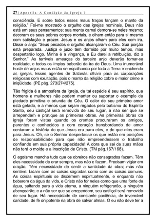 27 |   Apostila–A Condição da Igreja I

consciência. E sobre todos esses maus traços lançam o manto da
religião.” Foi-me mostrado o orgulho das igrejas nominais. Deus não
está em seus pensamentos; sua mente carnal demora-se neles mesmo;
decoram os seus pobres corpos mortais, e olham então para si mesmo
com satisfação e prazer. Jesus e os anjos olham para eles com ira.
Disse o anjo: “Seus pecados e orgulho alcançaram o Céu. Sua porção
está preparada. Justiça e juízo têm dormido por muito tempo, mas
despertarão logo. Minha é a vingança, e Eu darei a retribuição, diz o
Senhor.” As terríveis ameaças do terceiro anjo deverão tornar-se
realidade, e todos os ímpios beberão da ira de Deus. Uma inumerável
hoste de anjos maus estão se espalhando por toda a Terra e enchendo
as igrejas. Esses agentes de Satanás olham para as corporações
religiosas com exultação, pois o manto da religião cobre o maior crime e
iniqüidade. (PE pág. 273/274/275).
Tão frigida é a atmosfera da igreja, de tal espécie é seu espírito, que
homens e mulheres não podem manter ou suportar o exemplo de
piedade primitiva e oriunda do Céu. O calor de seu primeiro amor
está gelado, e a menos que sejam regados pelo batismo do Espírito
Santo, seu castiçal será removido de seu lugar, a não ser que se
arrependam e pratique as primeiras obras. As primeiras obras da
igreja foram vistas quando os crentes procuraram os amigos,
parentes e conhecidos e com coração transbordando de amor
contaram a história do que Jesus era para eles, e do que eles eram
para Jesus. Oh, se o Senhor despertasse os que estão em posições
de responsabilidade para que não empreendessem o trabalho
confiando em sua própria capacidade! A obra que sai de suas mãos
não terá o molde e a inscrição de Cristo. (TM pág.167/168).
O egoísmo mancha tudo que os obreiros não consagrados fazem. Têm
eles necessidade de orar sempre, mas não o fazem. Precisam vigiar em
oração. Têm necessidade de sentir a santidade da obra; mas não
sentem. Lidam com as coisas sagradas como com as coisas comuns.
As coisas espirituais se discernem espiritualmente, e enquanto não
beberem da água da vida, e Cristo não for neles como que uma fonte de
água, saltando para a vida eterna, a ninguém refrigerarão, a ninguém
abençoarão; e a não ser que se arrependam, seu castiçal será removido
de seu lugar. Há necessidade de constante paciência, de invencível
caridade, de fé onipotente na obra de salvar almas. O eu não deve ter a
 