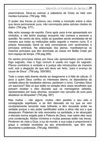A p o s t i l a – A C o n d i ç ã o d a I g r e j a I | 28

preeminência. Deve-se exercer a sabedoria de Cristo ao lidar com
mentes humanas. (TM pág. 168).
O poder das trevas já colocou seu molde e inscrição sobre a obra
que devia permanecer pura, não corrompida pelas astutas ciladas do
diabo. (TM pág. 277).
Não acho sossego de espírito. Cena após cena é-me apresentada em
símbolos, e não tenho sossego enquanto não comece a escrever a
questão. No centro da obra, estão as questões sendo amoldadas de tal
maneira que todas as instituições estão seguido o mesmo rumo. E a
própria Associação Geral se está corrompendo com sentimentos e
princípios errôneos. Na elaboração dos planos, manifestam-se os
mesmos princípios que têm dominado as coisas em Battle Creek por
bom espaço de tempo. (TM pág.359).
Os santos princípios dados por Deus são apresentados como sendo
fogo sagrado, mas o fogo comum é usado em lugar do sagrado.
Planos contrários á verdade e á justiça são introduzidos de maneira
sutil, sob a alegação de que isto deve ser feito, “para o avanço da
causa de Deus”. (TM pág. 359/360).
Todo o corpo está doente devido ao desgoverno e á falta de cálculo. O
povo a quem Deus confiou os interesses eterno, os depositários da
verdade plena de resultados eternos, perderam o rumo. Cometeu Deus
um equívoco? São os que estão no coração obra vasos escolhidos que
possam receber o óleo dourado que os mensageiros celestes,
representados por duas oliveiras, esvaziam nos canudos de ouro para
abastecer as lâmpadas? (TM pág. 397).
Mas muitos – não alguns, muitos –têm perdido o seu zelo e
consagração espirituais, e se têm desviado da luz que se vem
constantemente tornando mais brilhante, e têm recusado andar na
verdade porque o seu poder santificador sobre a alma não era o que
desejavam. Poderiam ter sido renovados na santidade, e ter alcançado
a elevada norma exigida pela a Palavra de Deus; mas sobre eles recai
uma condenação. Muitos ministros e muitas pessoas estão nas trevas.
Perderam de vista o Guia, a luz do mundo; e sua culpa é proporcional á
graça e verdade reveladas ao seu entendimento, que têm sido
abundante e poderosas. (TM pág. 449/450).
 