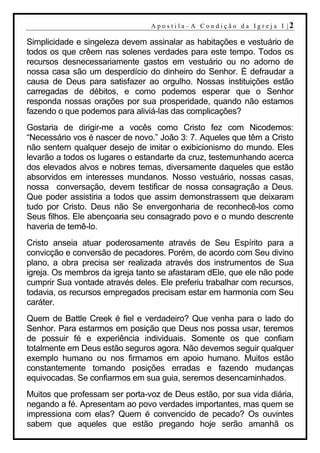 A p o s t i l a– A C o n d i ção d a Ig r ej a I |2

Simplicidade e singeleza devem assinalar as habitações e vestuário de
todos os que crêem nas solenes verdades para este tempo. Todos os
recursos desnecessariamente gastos em vestuário ou no adorno de
nossa casa são um desperdício do dinheiro do Senhor. É defraudar a
causa de Deus para satisfazer ao orgulho. Nossas instituições estão
carregadas de débitos, e como podemos esperar que o Senhor
responda nossas orações por sua prosperidade, quando não estamos
fazendo o que podemos para aliviá-las das complicações?
Gostaria de dirigir-me a vocês como Cristo fez com Nicodemos:
“Necessário vos é nascer de novo.” João 3: 7. Aqueles que têm a Cristo
não sentem qualquer desejo de imitar o exibicionismo do mundo. Eles
levarão a todos os lugares o estandarte da cruz, testemunhando acerca
dos elevados alvos e nobres temas, diversamente daqueles que estão
absorvidos em interesses mundanos. Nosso vestuário, nossas casas,
nossa conversação, devem testificar de nossa consagração a Deus.
Que poder assistiria a todos que assim demonstrassem que deixaram
tudo por Cristo. Deus não Se envergonharia de reconhecê-los como
Seus filhos. Ele abençoaria seu consagrado povo e o mundo descrente
haveria de temê-lo.
Cristo anseia atuar poderosamente através de Seu Espírito para a
convicção e conversão de pecadores. Porém, de acordo com Seu divino
plano, a obra precisa ser realizada através dos instrumentos de Sua
igreja. Os membros da igreja tanto se afastaram dEle, que ele não pode
cumprir Sua vontade através deles. Ele preferiu trabalhar com recursos,
todavia, os recursos empregados precisam estar em harmonia com Seu
caráter.
Quem de Battle Creek é fiel e verdadeiro? Que venha para o lado do
Senhor. Para estarmos em posição que Deus nos possa usar, teremos
de possuir fé e experiência individuais. Somente os que confiam
totalmente em Deus estão seguros agora. Não devemos seguir qualquer
exemplo humano ou nos firmamos em apoio humano. Muitos estão
constantemente tomando posições erradas e fazendo mudanças
equivocadas. Se confiarmos em sua guia, seremos desencaminhados.
Muitos que professam ser porta-voz de Deus estão, por sua vida diária,
negando a fé. Apresentam ao povo verdades importantes, mas quem se
impressiona com elas? Quem é convencido de pecado? Os ouvintes
sabem que aqueles que estão pregando hoje serão amanhã os
 