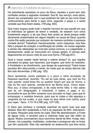 29 |   Apostila–A Condição da Igreja I

Há estonteante apostasia no povo de Deus, aqueles a quem tem sido
confiadas santas e sagradas verdades. Sua fé, seu serviço, suas obras,
devem ser comparados com o que poderiam ter sido se seu rumo fosse
continuamente para frente e para cima, segundo a graça e a santa
verdade que lhes foram dadas. (TM pág. 450).
Que maior engano pode iludir o espírito humano do que aquele em que
os indivíduos se gabam de terem a verdade, de estarem num único
fundamento seguro, e de que Deus lhes aceita as obras porque estão
ativamente empenhados em algum trabalho na causa de Deus, quando
contra Ele estão pecando por andarem de maneira contrária á expressa
vontade divina? Trabalham mecanicamente, como máquinas; mas lhes
falta o preparo do coração, a santificação do caráter. As coisas sagradas
e santas são rebaixadas ao nível das coisas comuns, e a vulgaridade, o
barateamento, estão se insinuando em nossas igrejas. O serviço está
degenerando em pouco mais do que uma forma. (TM pág.451).
Qual é nosso estado neste terrível e solene tempo? Ai, que orgulho
prevalece na igreja, que hipocrisia, que engano, que amor ao vestuário,
á frivolidade e ao divertimento, que desejo de supremacia! Todos esses
pecados têm obscurecido a mente, de modo que as coisas eternas não
têm sido discernidas. (I ME pág. 125).
Deus apresenta contra pastores e o povo a séria acusação de
fraqueza espiritual, dizendo: “Eu sei as tuas obras, que nem és frio
nem quente: oxalá foras frio ou quente! Assim por que és morno, e
não és frio nem quente, vomitar-te-ei da Minha boca. Como dizes:
Rico sou, e estou enriquecido, e de nada tenho falta; e não sabes
que és um desgraçado, e miserável, e pobre, e cego, e nu;
aconselho-te que de Mim compres ouro provado no fogo, para que te
enriqueças; e vestidos brancos, para que te vistas e não apareça a
vergonha da tua nudez, e que unjas os teus olhos com colírio, para
que vejas.” Apoc. 3:15-18 (I ME pág. 127/128).
O Deus que conhece a condição espiritual de quem quer que seja
declara: Eles têm acalentado o mal e se separado de Mim. Desviaram-
se todos. Ninguém está isento de culpa. Eles Me abandonaram, a Fonte
de águas vivas, e cavaram para si cisternas rotas que não retêm as
águas. Muitos corromperam seus caminhos diante de Mim. Inveja, ódio,
ciúmes, ruis suspeitas, rivalidades, contendas e amarguras são os frutos
que têm produzido. Eles não atenderão ao testemunho que lhes tenho
 