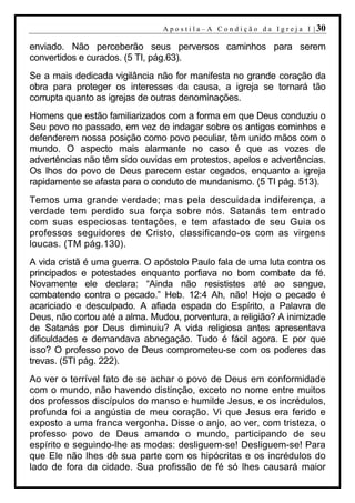 A p o s t i l a – A C o n d i ç ã o d a I g r e j a I | 30

enviado. Não perceberão seus perversos caminhos para serem
convertidos e curados. (5 TI, pág.63).
Se a mais dedicada vigilância não for manifesta no grande coração da
obra para proteger os interesses da causa, a igreja se tornará tão
corrupta quanto as igrejas de outras denominações.
Homens que estão familiarizados com a forma em que Deus conduziu o
Seu povo no passado, em vez de indagar sobre os antigos cominhos e
defenderem nossa posição como povo peculiar, têm unido mãos com o
mundo. O aspecto mais alarmante no caso é que as vozes de
advertências não têm sido ouvidas em protestos, apelos e advertências.
Os lhos do povo de Deus parecem estar cegados, enquanto a igreja
rapidamente se afasta para o conduto de mundanismo. (5 TI pág. 513).
Temos uma grande verdade; mas pela descuidada indiferença, a
verdade tem perdido sua força sobre nós. Satanás tem entrado
com suas especiosas tentações, e tem afastado de seu Guia os
professos seguidores de Cristo, classificando-os com as virgens
loucas. (TM pág.130).
A vida cristã é uma guerra. O apóstolo Paulo fala de uma luta contra os
principados e potestades enquanto porfiava no bom combate da fé.
Novamente ele declara: “Ainda não resististes até ao sangue,
combatendo contra o pecado.” Heb. 12:4 Ah, não! Hoje o pecado é
acariciado e desculpado. A afiada espada do Espírito, a Palavra de
Deus, não cortou até a alma. Mudou, porventura, a religião? A inimizade
de Satanás por Deus diminuiu? A vida religiosa antes apresentava
dificuldades e demandava abnegação. Tudo é fácil agora. E por que
isso? O professo povo de Deus comprometeu-se com os poderes das
trevas. (5TI pág. 222).
Ao ver o terrível fato de se achar o povo de Deus em conformidade
com o mundo, não havendo distinção, exceto no nome entre muitos
dos professos discípulos do manso e humilde Jesus, e os incrédulos,
profunda foi a angústia de meu coração. Vi que Jesus era ferido e
exposto a uma franca vergonha. Disse o anjo, ao ver, com tristeza, o
professo povo de Deus amando o mundo, participando de seu
espírito e seguindo-lhe as modas: desliguem-se! Desliguem-se! Para
que Ele não lhes dê sua parte com os hipócritas e os incrédulos do
lado de fora da cidade. Sua profissão de fé só lhes causará maior
 
