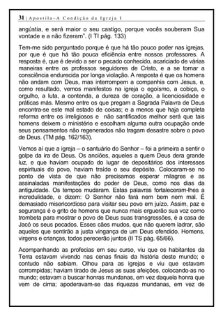 31 |   Apostila–A Condição da Igreja I

angústia, e será maior o seu castigo, porque vocês souberam Sua
vontade e a não fizeram”. (I TI pág. 133)
Tem-me sido perguntado porque é que há tão pouco poder nas igrejas,
por que é que há tão pouca eficiência entre nossos professores. A
resposta é, que é devido a ser o pecado conhecido, acariciado de várias
maneiras entre os professos seguidores de Cristo, e a se tornar a
consciência endurecida por longa violação. A resposta é que os homens
não andam com Deus, mas interrompem a companhia com Jesus, e,
como resultado, vemos manifestos na igreja o egoísmo, a cobiça, o
orgulho, a luta, a contenda, a dureza de coração, a licenciosidade e
práticas más. Mesmo entre os que pregam a Sagrada Palavra de Deus
encontra-se este mal estado de coisas; e a menos que haja completa
reforma entre os irreligiosos e não santificados melhor será que tais
homens deixem o ministério e escolham alguma outra ocupação onde
seus pensamentos não regenerados não tragam desastre sobre o povo
de Deus. (TM pág. 162/163).
Vemos aí que a igreja – o santuário do Senhor – foi a primeira a sentir o
golpe da ira de Deus. Os anciões, aqueles a quem Deus dera grande
luz, e que haviam ocupado do lugar de depositários dos interesses
espirituais do povo, haviam traído o seu depósito. Colocaram-se no
ponto de vista de que não precisamos esperar milagres e as
assinaladas manifestações do poder de Deus, como nos dias da
antiguidade. Os tempos mudaram. Estas palavras fortaleceram-lhes a
incredulidade, e dizem: O Senhor não fará nem bem nem mal. É
demasiado misericordioso para visitar seu povo em juízo. Assim, paz e
segurança é o grito de homens que nunca mais erguerão sua voz como
trombeta para mostrar o povo de Deus suas transgressões, é a casa de
Jacó os seus pecados. Esses cães mudos, que não querem ladrar, são
aqueles que sentirão a justa vingança de um Deus ofendido. Homens,
virgens e crianças, todos perecerão juntos (II TS pág. 65/66).
Acompanhando as profecias em seu curso, viu que os habitantes da
Terra estavam vivendo nas cenas finais da história deste mundo; e
contudo não sabiam. Olhou para as igrejas e viu que estavam
corrompidas; haviam tirado de Jesus as suas afeições, colocando-as no
mundo; estavam a buscar honras mundanas, em vez daquela honra que
vem de cima; apoderavam-se das riquezas mundanas, em vez de
 