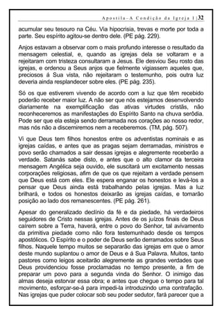 A p o s t i l a – A C o n d i ç ã o d a I g r e j a I | 32

acumular seu tesouro na Céu. Via hipocrisia, trevas e morte por toda a
parte. Seu espírito agitou-se dentro dele. (PE pág. 229).
Anjos estavam a observar com o mais profundo interesse o resultado da
mensagem celestial, e, quando as igrejas dela se voltaram e a
rejeitaram com tristeza consultaram a Jesus. Ele desviou Seu rosto das
igrejas, e ordenou a Seus anjos que fielmente vigiassem aqueles que,
preciosos á Sua vista, não rejeitaram o testemunho, pois outra luz
deveria ainda resplandecer sobre eles. (PE pág. 235).
Só os que estiverem vivendo de acordo com a luz que têm recebido
poderão receber maior luz. A não ser que nós estejamos desenvolvendo
diariamente na exemplificação das ativas virtudes cristãs, não
reconheceremos as manifestações do Espírito Santo na chuva serôdia.
Pode ser que ela esteja sendo derramada nos corações ao nosso redor,
mas nós não a discerniremos nem a receberemos. (TM, pág. 507).
Vi que Deus tem filhos honestos entre os adventistas nominais e as
igrejas caídas, e antes que as pragas sejam derramadas, ministros e
povo serão chamados a sair dessas igrejas e alegremente receberão a
verdade. Satanás sabe disto, e antes que o alto clamor da terceira
mensagem Angélica seja ouvido, ele suscitará um excitamento nessas
corporações religiosas, afim de que os que rejeitam a verdade pensem
que Deus está com eles. Ele espera enganar os honestos e levá-los a
pensar que Deus ainda está trabalhando pelas igrejas. Mas a luz
brilhará, e todos os honestos deixarão as igrejas caídas, e tomarão
posição ao lado dos remanescentes. (PE pág. 261).
Apesar do generalizado declínio da fé e da piedade, há verdadeiros
seguidores de Cristo nessas igrejas. Antes de os juízos finais de Deus
caírem sobre a Terra, haverá, entre o povo do Senhor, tal avivamento
da primitiva piedade como não fora testemunhado desde os tempos
apostólicos. O Espírito e o poder de Deus serão derramados sobre Seus
filhos. Naquele tempo muitos se separarão das igrejas em que o amor
deste mundo suplantou o amor de Deus e á Sua Palavra. Muitos, tanto
pastores como leigos aceitarão alegremente as grandes verdades que
Deus providenciou fosse proclamadas no tempo presente, a fim de
preparar um povo para a segunda vinda do Senhor. O inimigo das
almas deseja estorvar essa obra; e antes que chegue o tempo para tal
movimento, esforçar-se-á para impedi-la introduzindo uma contrafação.
Nas igrejas que puder colocar sob seu poder sedutor, fará parecer que a
 