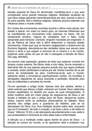 33 |   Apostila–A Condição da Igreja I

benção especial de Deus foi derramada; manifestar-se-á o que será
considerado como grande interesse religioso. Multidões exultarão de
que Deus esteja operando maravilhosamente por elas, quando a obra é
do outro espírito. Sob o disfarce religioso, Satanás procura estender sua
influência sobre o mundo cristão.
Em muitos dos avivamentos ocorridos durante o último meio século, tem
estado a operar, em maior ou menor grau, as mesmas influências que
se manifestarão em movimentos mais extensos no futuro. Há um
excitamento emotivo, mistura do verdadeiro com o falso, muito
apropriado para transviar. Contudo, ninguém necessita ser enganado. A
luz da Palavra de Deus não é difícil determinar a natureza destes
movimentos. Onde quer que os homens negligenciem o testemunho da
Escritura Sagrada, desviando-se das verdades claras que servem para
provar a alma e que exigem a renuncia de si mesmo e a do mundo,
podemos estar certos de que ali não é outorgada a bênção de Deus.
(GC pág. 464/465).
Ao concluir esta exposição, gostaria de dizer que estamos vivendo em
tempos muitos solenes. Na última visão a mim dada, foi-me mostrado o
alarmante fato de que apenas pequena porção dos que agora professa
a verdade, serão santificados e salvos por ela. Muitos haverão de se pôr
acima da simplicidade da obra. Conformar-se-ão com o mundo,
adotando ídolos e tornando-se espiritualmente mortos. Os humildes e
abnegados seguidores de Jesus buscarão a perfeição, deixando para
trás os indiferentes e amantes do mundo.
Foi-me apontado o antigo Israel. Apenas dois dos adultos, dentre o
vasto exército que deixou o Egito, entraram em Canaã. Seus cadáveres
ficaram espalhados no deserto por causa de suas transgressões. O
Israel moderno está em maior perigo de esquecer-se de Deus e ser
levado á idolatria do que o antigo povo de Deus. Adoram-se muitos
ídolos, mesmo entre os professos observadores do Sábado. Deus
advertiu Seu antigo povo a guarda-se da idolatria, pois se se
desviassem do Deus vivo, Sua maldição recairia sobre eles, enquanto
que se O amassem “de todo o coração, e de toda a alma, e de todas as
forças.” (Marcos 12:33), e ele abençoaria abundantemente o seu cesto e
sua amassadeira e removeria do meio deles toda a enfermidade.
A bênção ou a maldição estão agora diante do povo de Deus – a
bênção se saírem do mundo, si se apartarem dele e andarem nos
 