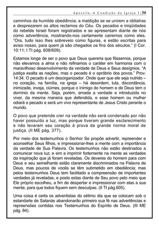 A p o s t i l a – A C o n d i ç ã o d a I g r e j a I | 34

caminhos da humilde obediência; a maldição se se unirem a idólatras
e desprezarem os altos reclamos do Céu. Os pecados e iniqüidades
do rebelde Israel foram registrados e se apresentam diante de nós
como advertência, mostrando-nos certamente cairemos como eles.
“Ora, tudo isso lhes sobreveio como figuras, e estão escritas para
aviso nosso, para quem já são chegados os fins dos séculos.” (I Cor.
10:11; I TI pág. 608/609).
Estamos longe de ser o povo que Deus quereria que fôssemos, porque
não elevamos a alma e não refinamos o caráter em harmonia com o
maravilhoso desenvolvimento da verdade de Deus e Seus desígnios. “A
justiça exalta as nações, mas o pecado é o opróbrio dos povos.” Prov.
14:34. O pecado é um desorganizador. Onde quer que ele seja nutrido –
no coração, na família, na igreja – há desordem, luta, discordância,
inimizade, inveja, ciúmes, porque o inimigo do homem e de Deus tem o
domínio da mente. Seja, porém, amada a verdade e introduzida no
viver, da mesma maneira que defendida, e esse homem ou mulher
odiará o pecado e será um vivo representante de Jesus Cristo perante o
mundo.
O povo que pretende crer na verdade não será condenado por não
haver possuído a luz, mas porque tiveram grande esclarecimento
e não levaram seu coração á prova da grande norma moral de
justiça. (II ME pág. 377).
Por meio dos testemunhos o Senhor Se propõe advertir, repreender e
aconselhar Seus filhos, e impressionar-lhes a mente com a importância
da verdade de Sua Palavra. Os testemunhos não estão destinados a
comunicar nova luz; e sim a imprimir fortemente na mente as verdades
da inspiração que já foram reveladas. Os deveres do homem para com
Deus e seu semelhante estão claramente discriminados na Palavra de
Deus, mas poucos de vocês se têm submetido em obediência; mas
pelos testemunhos Deus tem facilitado a compreensão de importantes
verdades já reveladas, e posto estas diante de Seu povo pelo meio que
Ele próprio escolheu, a fim de despertar e impressionar com elas a sua
mente, para que todos fiquem sem desculpas. (II TI pág.605).
Uma coisa é certa os adventistas do sétimo dia que se colocam sob o
estandarte de Satanás abandonarão primeiro sua fé nas advertências e
repreensões contidas nos Testemunhos do Espírito de Deus. (III ME
pág. 84).
 