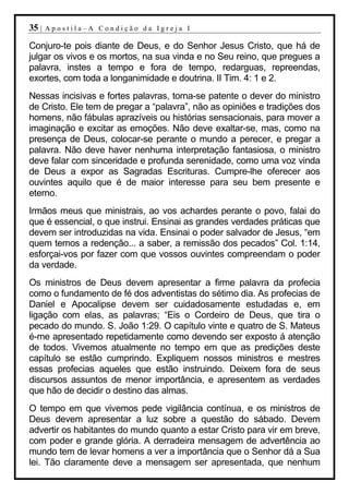 35 |   Apostila–A Condição da Igreja I

Conjuro-te pois diante de Deus, e do Senhor Jesus Cristo, que há de
julgar os vivos e os mortos, na sua vinda e no Seu reino, que pregues a
palavra, instes a tempo e fora de tempo, redarguas, repreendas,
exortes, com toda a longanimidade e doutrina. II Tim. 4: 1 e 2.
Nessas incisivas e fortes palavras, torna-se patente o dever do ministro
de Cristo. Ele tem de pregar a “palavra”, não as opiniões e tradições dos
homens, não fábulas aprazíveis ou histórias sensacionais, para mover a
imaginação e excitar as emoções. Não deve exaltar-se, mas, como na
presença de Deus, colocar-se perante o mundo a perecer, e pregar a
palavra. Não deve haver nenhuma interpretação fantasiosa, o ministro
deve falar com sinceridade e profunda serenidade, como uma voz vinda
de Deus a expor as Sagradas Escrituras. Cumpre-lhe oferecer aos
ouvintes aquilo que é de maior interesse para seu bem presente e
eterno.
Irmãos meus que ministrais, ao vos achardes perante o povo, falai do
que é essencial, o que instrui. Ensinai as grandes verdades práticas que
devem ser introduzidas na vida. Ensinai o poder salvador de Jesus, “em
quem temos a redenção... a saber, a remissão dos pecados” Col. 1:14,
esforçai-vos por fazer com que vossos ouvintes compreendam o poder
da verdade.
Os ministros de Deus devem apresentar a firme palavra da profecia
como o fundamento de fé dos adventistas do sétimo dia. As profecias de
Daniel e Apocalipse devem ser cuidadosamente estudadas e, em
ligação com elas, as palavras; “Eis o Cordeiro de Deus, que tira o
pecado do mundo. S. João 1:29. O capítulo vinte e quatro de S. Mateus
é-me apresentado repetidamente como devendo ser exposto á atenção
de todos. Vivemos atualmente no tempo em que as predições deste
capítulo se estão cumprindo. Expliquem nossos ministros e mestres
essas profecias aqueles que estão instruindo. Deixem fora de seus
discursos assuntos de menor importância, e apresentem as verdades
que hão de decidir o destino das almas.
O tempo em que vivemos pede vigilância contínua, e os ministros de
Deus devem apresentar a luz sobre a questão do sábado. Devem
advertir os habitantes do mundo quanto a estar Cristo para vir em breve,
com poder e grande glória. A derradeira mensagem de advertência ao
mundo tem de levar homens a ver a importância que o Senhor dá a Sua
lei. Tão claramente deve a mensagem ser apresentada, que nenhum
 