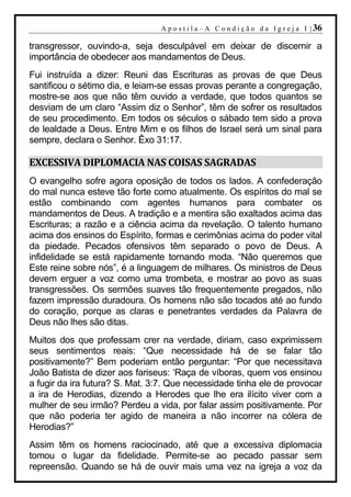A p o s t i l a – A C o n d i ç ã o d a I g r e j a I | 36

transgressor, ouvindo-a, seja desculpável em deixar de discernir a
importância de obedecer aos mandamentos de Deus.
Fui instruída a dizer: Reuni das Escrituras as provas de que Deus
santificou o sétimo dia, e leiam-se essas provas perante a congregação,
mostre-se aos que não têm ouvido a verdade, que todos quantos se
desviam de um claro “Assim diz o Senhor”, têm de sofrer os resultados
de seu procedimento. Em todos os séculos o sábado tem sido a prova
de lealdade a Deus. Entre Mim e os filhos de Israel será um sinal para
sempre, declara o Senhor. Êxo 31:17.

EXCESSIVA DIPLOMACIA NAS COISAS SAGRADAS
O evangelho sofre agora oposição de todos os lados. A confederação
do mal nunca esteve tão forte como atualmente. Os espíritos do mal se
estão combinando com agentes humanos para combater os
mandamentos de Deus. A tradição e a mentira são exaltados acima das
Escrituras; a razão e a ciência acima da revelação. O talento humano
acima dos ensinos do Espírito, formas e cerimônias acima do poder vital
da piedade. Pecados ofensivos têm separado o povo de Deus. A
infidelidade se está rapidamente tornando moda. “Não queremos que
Este reine sobre nós”, é a linguagem de milhares. Os ministros de Deus
devem erguer a voz como uma trombeta, e mostrar ao povo as suas
transgressões. Os sermões suaves tão frequentemente pregados, não
fazem impressão duradoura. Os homens não são tocados até ao fundo
do coração, porque as claras e penetrantes verdades da Palavra de
Deus não lhes são ditas.
Muitos dos que professam crer na verdade, diriam, caso exprimissem
seus sentimentos reais: “Que necessidade há de se falar tão
positivamente?” Bem poderiam então perguntar: “Por que necessitava
João Batista de dizer aos fariseus: ‘Raça de víboras, quem vos ensinou
a fugir da ira futura? S. Mat. 3:7. Que necessidade tinha ele de provocar
a ira de Herodias, dizendo a Herodes que lhe era ilícito viver com a
mulher de seu irmão? Perdeu a vida, por falar assim positivamente. Por
que não poderia ter agido de maneira a não incorrer na cólera de
Herodias?”
Assim têm os homens raciocinado, até que a excessiva diplomacia
tomou o lugar da fidelidade. Permite-se ao pecado passar sem
repreensão. Quando se há de ouvir mais uma vez na igreja a voz da
 